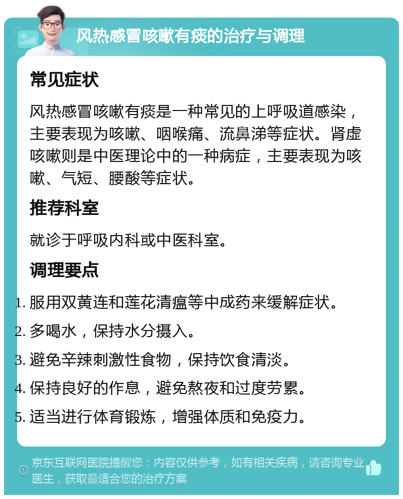 风热感冒咳嗽有痰的治疗与调理 常见症状 风热感冒咳嗽有痰是一种常见的上呼吸道感染，主要表现为咳嗽、咽喉痛、流鼻涕等症状。肾虚咳嗽则是中医理论中的一种病症，主要表现为咳嗽、气短、腰酸等症状。 推荐科室 就诊于呼吸内科或中医科室。 调理要点 服用双黄连和莲花清瘟等中成药来缓解症状。 多喝水，保持水分摄入。 避免辛辣刺激性食物，保持饮食清淡。 保持良好的作息，避免熬夜和过度劳累。 适当进行体育锻炼，增强体质和免疫力。