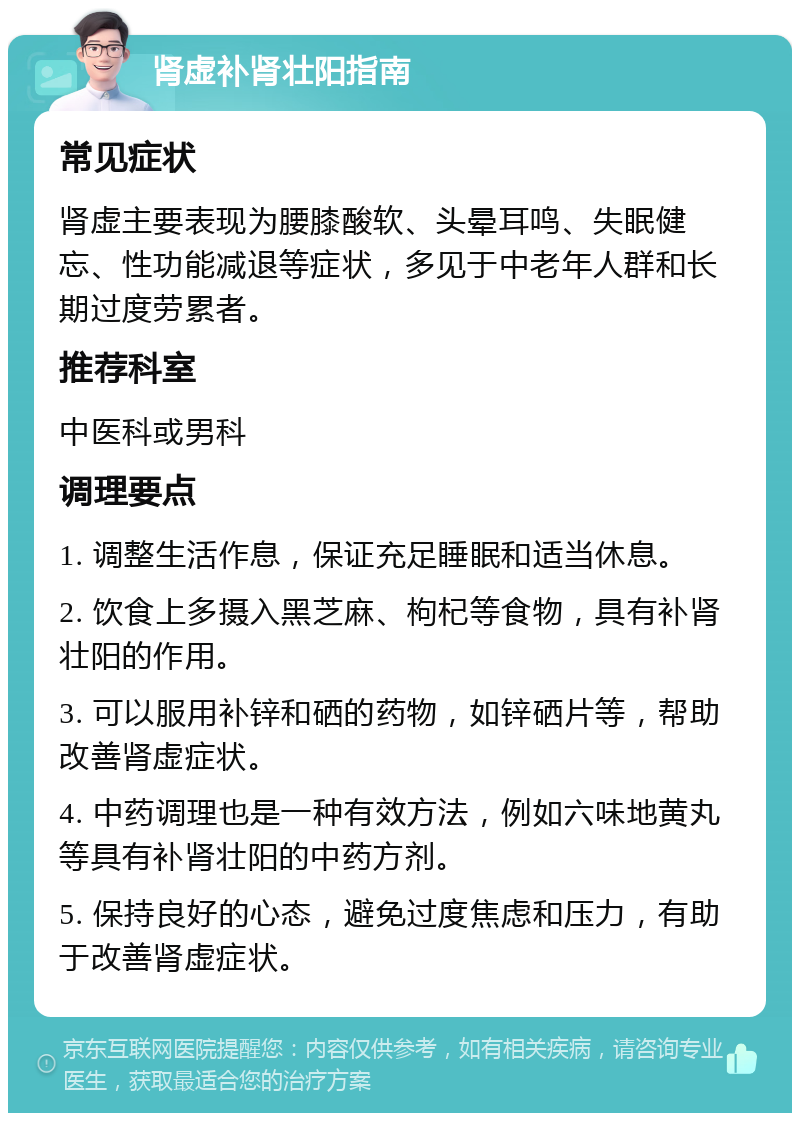 肾虚补肾壮阳指南 常见症状 肾虚主要表现为腰膝酸软、头晕耳鸣、失眠健忘、性功能减退等症状，多见于中老年人群和长期过度劳累者。 推荐科室 中医科或男科 调理要点 1. 调整生活作息，保证充足睡眠和适当休息。 2. 饮食上多摄入黑芝麻、枸杞等食物，具有补肾壮阳的作用。 3. 可以服用补锌和硒的药物，如锌硒片等，帮助改善肾虚症状。 4. 中药调理也是一种有效方法，例如六味地黄丸等具有补肾壮阳的中药方剂。 5. 保持良好的心态，避免过度焦虑和压力，有助于改善肾虚症状。