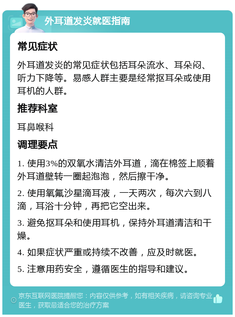 外耳道发炎就医指南 常见症状 外耳道发炎的常见症状包括耳朵流水、耳朵闷、听力下降等。易感人群主要是经常抠耳朵或使用耳机的人群。 推荐科室 耳鼻喉科 调理要点 1. 使用3%的双氧水清洁外耳道，滴在棉签上顺着外耳道壁转一圈起泡泡，然后擦干净。 2. 使用氧氟沙星滴耳液，一天两次，每次六到八滴，耳浴十分钟，再把它空出来。 3. 避免抠耳朵和使用耳机，保持外耳道清洁和干燥。 4. 如果症状严重或持续不改善，应及时就医。 5. 注意用药安全，遵循医生的指导和建议。