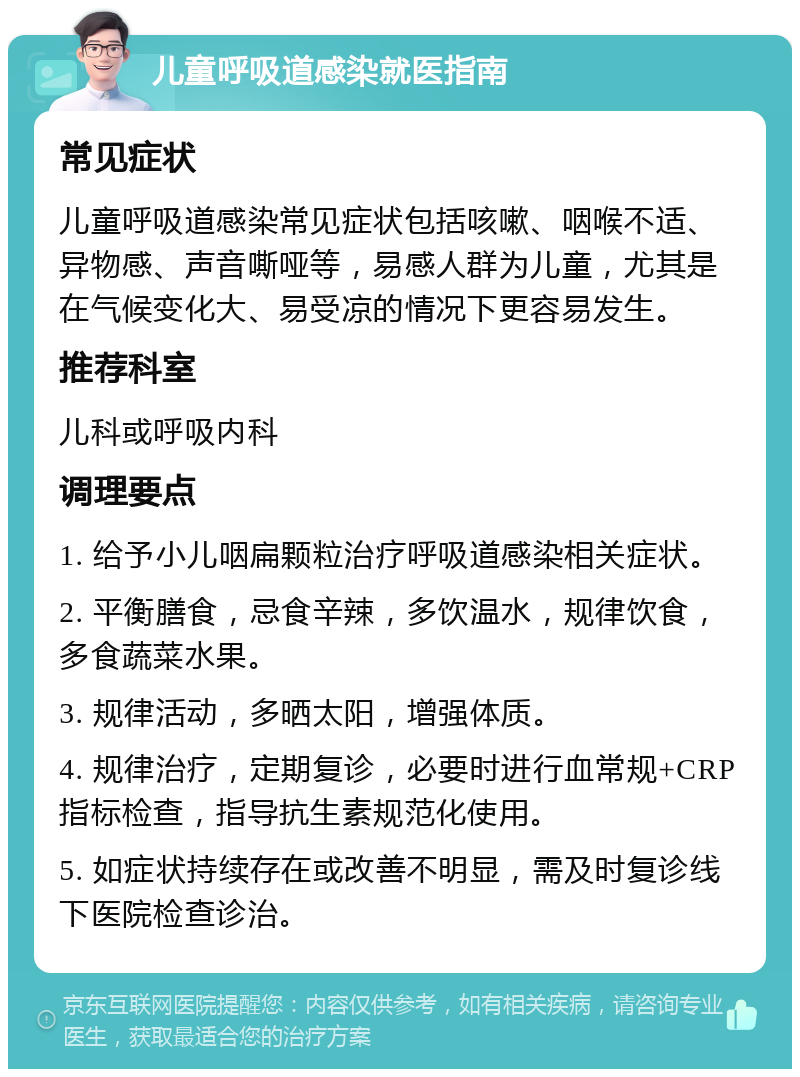 儿童呼吸道感染就医指南 常见症状 儿童呼吸道感染常见症状包括咳嗽、咽喉不适、异物感、声音嘶哑等，易感人群为儿童，尤其是在气候变化大、易受凉的情况下更容易发生。 推荐科室 儿科或呼吸内科 调理要点 1. 给予小儿咽扁颗粒治疗呼吸道感染相关症状。 2. 平衡膳食，忌食辛辣，多饮温水，规律饮食，多食蔬菜水果。 3. 规律活动，多晒太阳，增强体质。 4. 规律治疗，定期复诊，必要时进行血常规+CRP指标检查，指导抗生素规范化使用。 5. 如症状持续存在或改善不明显，需及时复诊线下医院检查诊治。