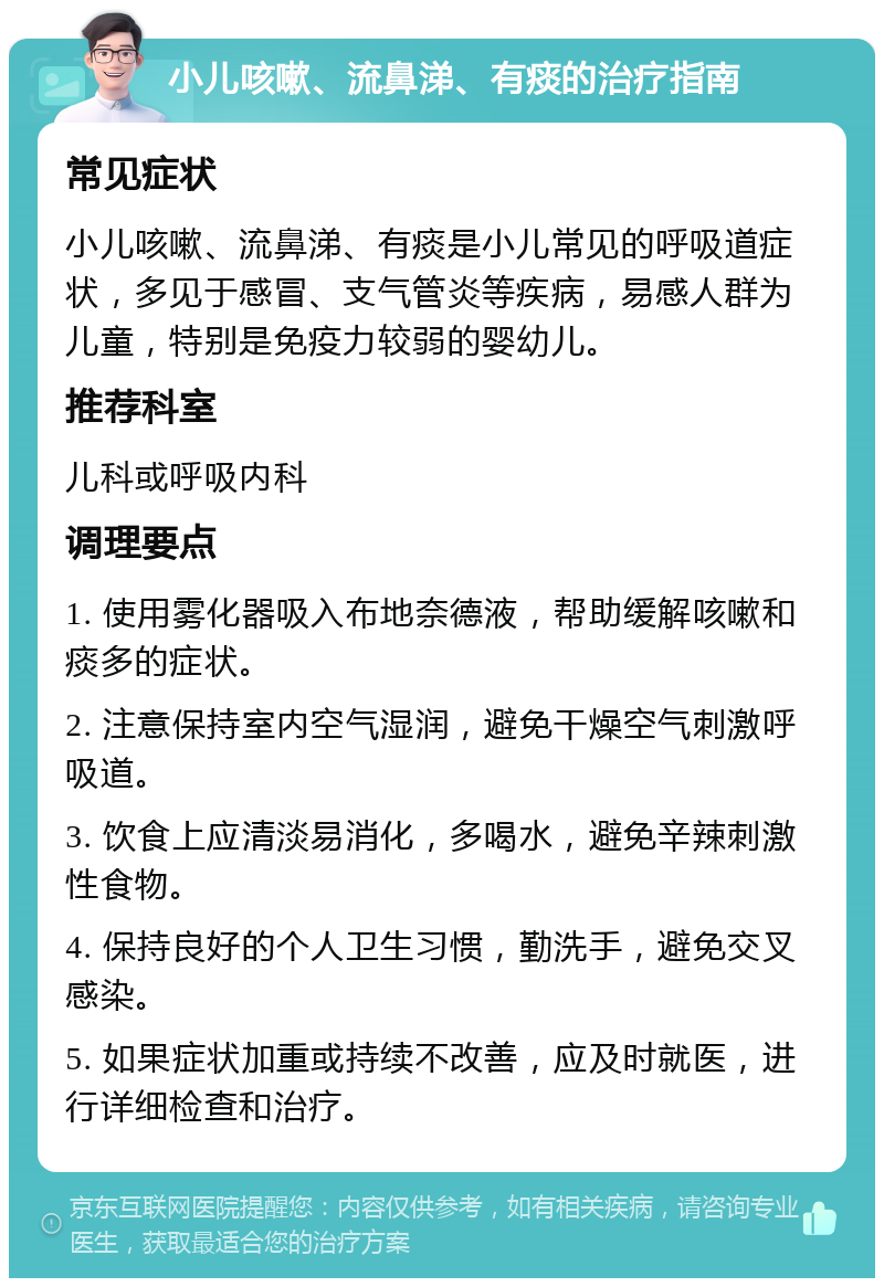 小儿咳嗽、流鼻涕、有痰的治疗指南 常见症状 小儿咳嗽、流鼻涕、有痰是小儿常见的呼吸道症状，多见于感冒、支气管炎等疾病，易感人群为儿童，特别是免疫力较弱的婴幼儿。 推荐科室 儿科或呼吸内科 调理要点 1. 使用雾化器吸入布地奈德液，帮助缓解咳嗽和痰多的症状。 2. 注意保持室内空气湿润，避免干燥空气刺激呼吸道。 3. 饮食上应清淡易消化，多喝水，避免辛辣刺激性食物。 4. 保持良好的个人卫生习惯，勤洗手，避免交叉感染。 5. 如果症状加重或持续不改善，应及时就医，进行详细检查和治疗。