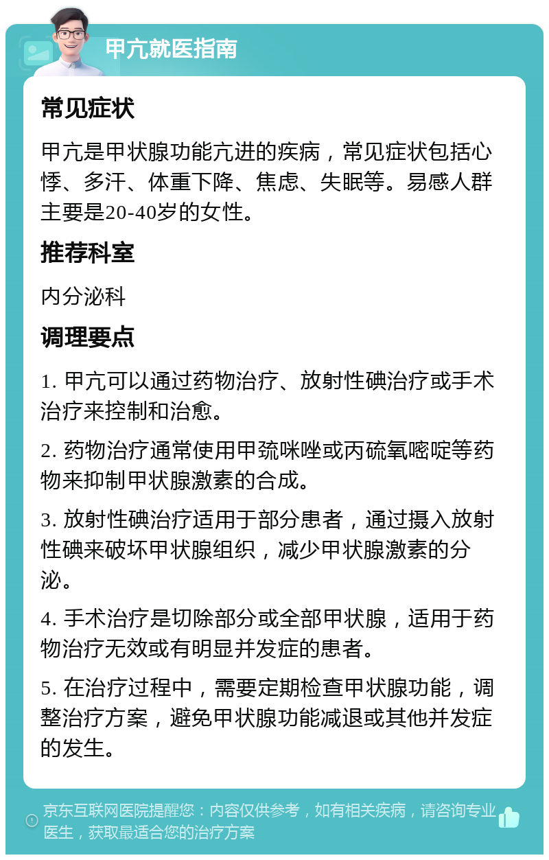 甲亢就医指南 常见症状 甲亢是甲状腺功能亢进的疾病，常见症状包括心悸、多汗、体重下降、焦虑、失眠等。易感人群主要是20-40岁的女性。 推荐科室 内分泌科 调理要点 1. 甲亢可以通过药物治疗、放射性碘治疗或手术治疗来控制和治愈。 2. 药物治疗通常使用甲巯咪唑或丙硫氧嘧啶等药物来抑制甲状腺激素的合成。 3. 放射性碘治疗适用于部分患者，通过摄入放射性碘来破坏甲状腺组织，减少甲状腺激素的分泌。 4. 手术治疗是切除部分或全部甲状腺，适用于药物治疗无效或有明显并发症的患者。 5. 在治疗过程中，需要定期检查甲状腺功能，调整治疗方案，避免甲状腺功能减退或其他并发症的发生。