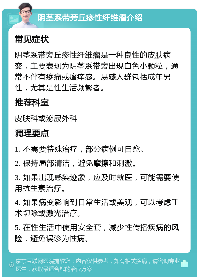 阴茎系带旁丘疹性纤维瘤介绍 常见症状 阴茎系带旁丘疹性纤维瘤是一种良性的皮肤病变，主要表现为阴茎系带旁出现白色小颗粒，通常不伴有疼痛或瘙痒感。易感人群包括成年男性，尤其是性生活频繁者。 推荐科室 皮肤科或泌尿外科 调理要点 1. 不需要特殊治疗，部分病例可自愈。 2. 保持局部清洁，避免摩擦和刺激。 3. 如果出现感染迹象，应及时就医，可能需要使用抗生素治疗。 4. 如果病变影响到日常生活或美观，可以考虑手术切除或激光治疗。 5. 在性生活中使用安全套，减少性传播疾病的风险，避免误诊为性病。