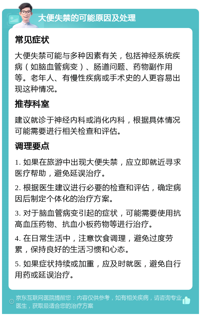 大便失禁的可能原因及处理 常见症状 大便失禁可能与多种因素有关，包括神经系统疾病（如脑血管病变）、肠道问题、药物副作用等。老年人、有慢性疾病或手术史的人更容易出现这种情况。 推荐科室 建议就诊于神经内科或消化内科，根据具体情况可能需要进行相关检查和评估。 调理要点 1. 如果在旅游中出现大便失禁，应立即就近寻求医疗帮助，避免延误治疗。 2. 根据医生建议进行必要的检查和评估，确定病因后制定个体化的治疗方案。 3. 对于脑血管病变引起的症状，可能需要使用抗高血压药物、抗血小板药物等进行治疗。 4. 在日常生活中，注意饮食调理，避免过度劳累，保持良好的生活习惯和心态。 5. 如果症状持续或加重，应及时就医，避免自行用药或延误治疗。