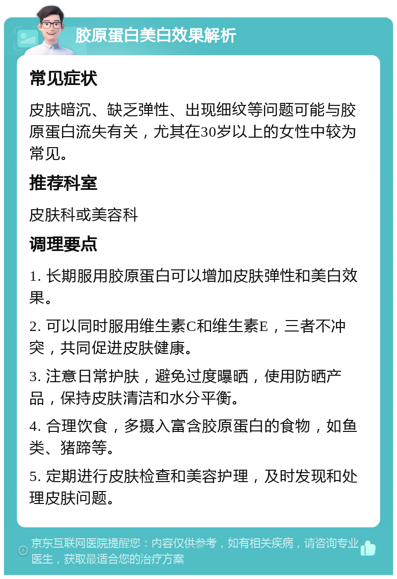 胶原蛋白美白效果解析 常见症状 皮肤暗沉、缺乏弹性、出现细纹等问题可能与胶原蛋白流失有关，尤其在30岁以上的女性中较为常见。 推荐科室 皮肤科或美容科 调理要点 1. 长期服用胶原蛋白可以增加皮肤弹性和美白效果。 2. 可以同时服用维生素C和维生素E，三者不冲突，共同促进皮肤健康。 3. 注意日常护肤，避免过度曝晒，使用防晒产品，保持皮肤清洁和水分平衡。 4. 合理饮食，多摄入富含胶原蛋白的食物，如鱼类、猪蹄等。 5. 定期进行皮肤检查和美容护理，及时发现和处理皮肤问题。