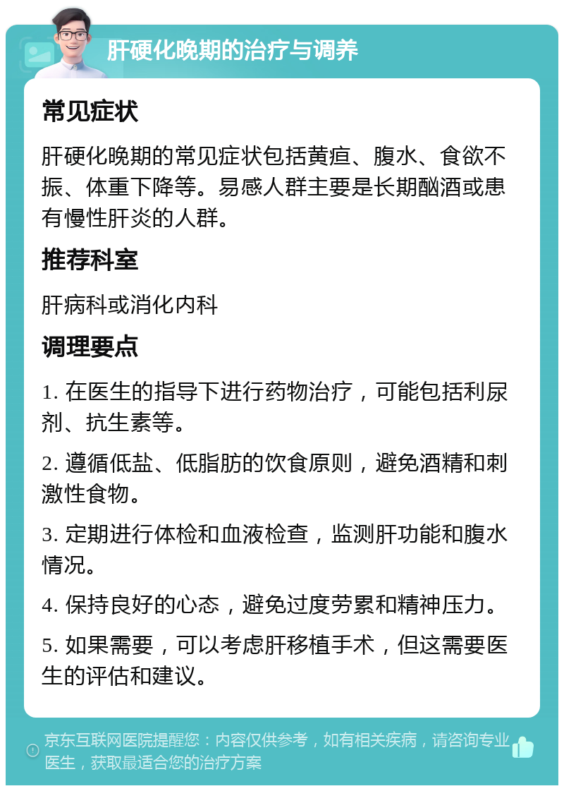 肝硬化晚期的治疗与调养 常见症状 肝硬化晚期的常见症状包括黄疸、腹水、食欲不振、体重下降等。易感人群主要是长期酗酒或患有慢性肝炎的人群。 推荐科室 肝病科或消化内科 调理要点 1. 在医生的指导下进行药物治疗，可能包括利尿剂、抗生素等。 2. 遵循低盐、低脂肪的饮食原则，避免酒精和刺激性食物。 3. 定期进行体检和血液检查，监测肝功能和腹水情况。 4. 保持良好的心态，避免过度劳累和精神压力。 5. 如果需要，可以考虑肝移植手术，但这需要医生的评估和建议。