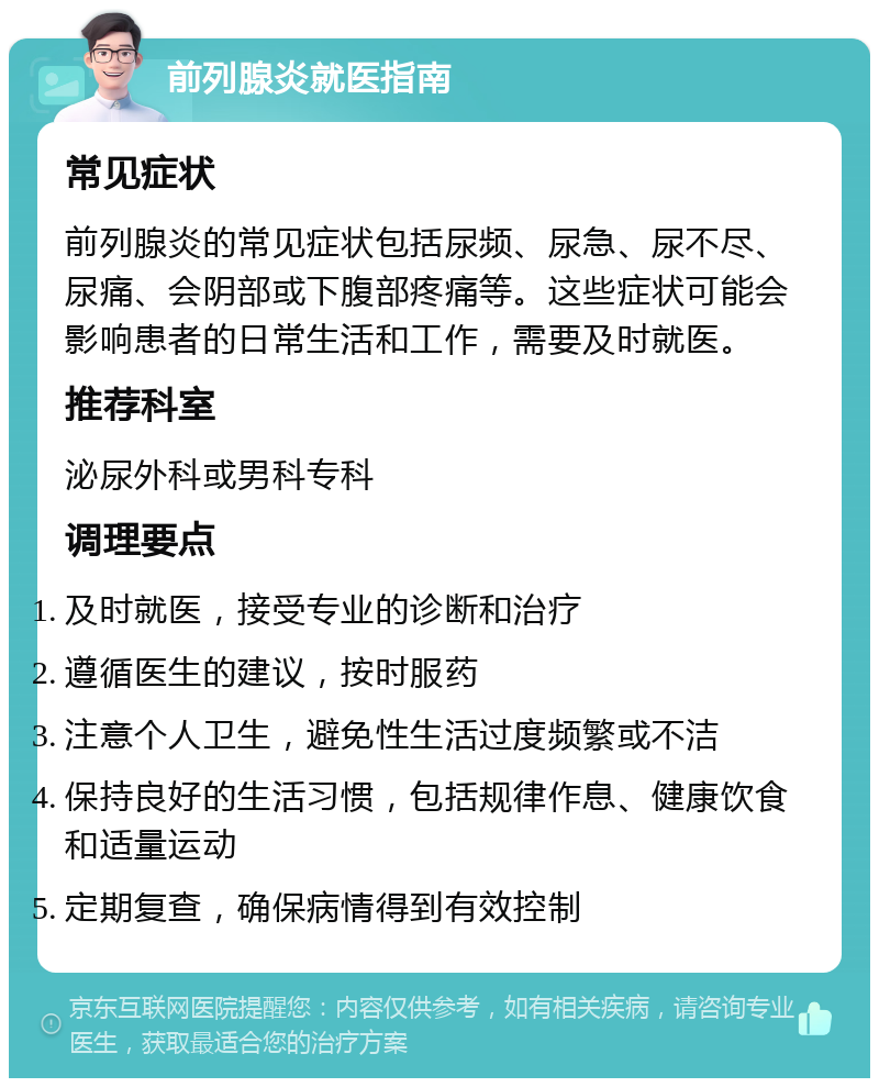 前列腺炎就医指南 常见症状 前列腺炎的常见症状包括尿频、尿急、尿不尽、尿痛、会阴部或下腹部疼痛等。这些症状可能会影响患者的日常生活和工作，需要及时就医。 推荐科室 泌尿外科或男科专科 调理要点 及时就医，接受专业的诊断和治疗 遵循医生的建议，按时服药 注意个人卫生，避免性生活过度频繁或不洁 保持良好的生活习惯，包括规律作息、健康饮食和适量运动 定期复查，确保病情得到有效控制