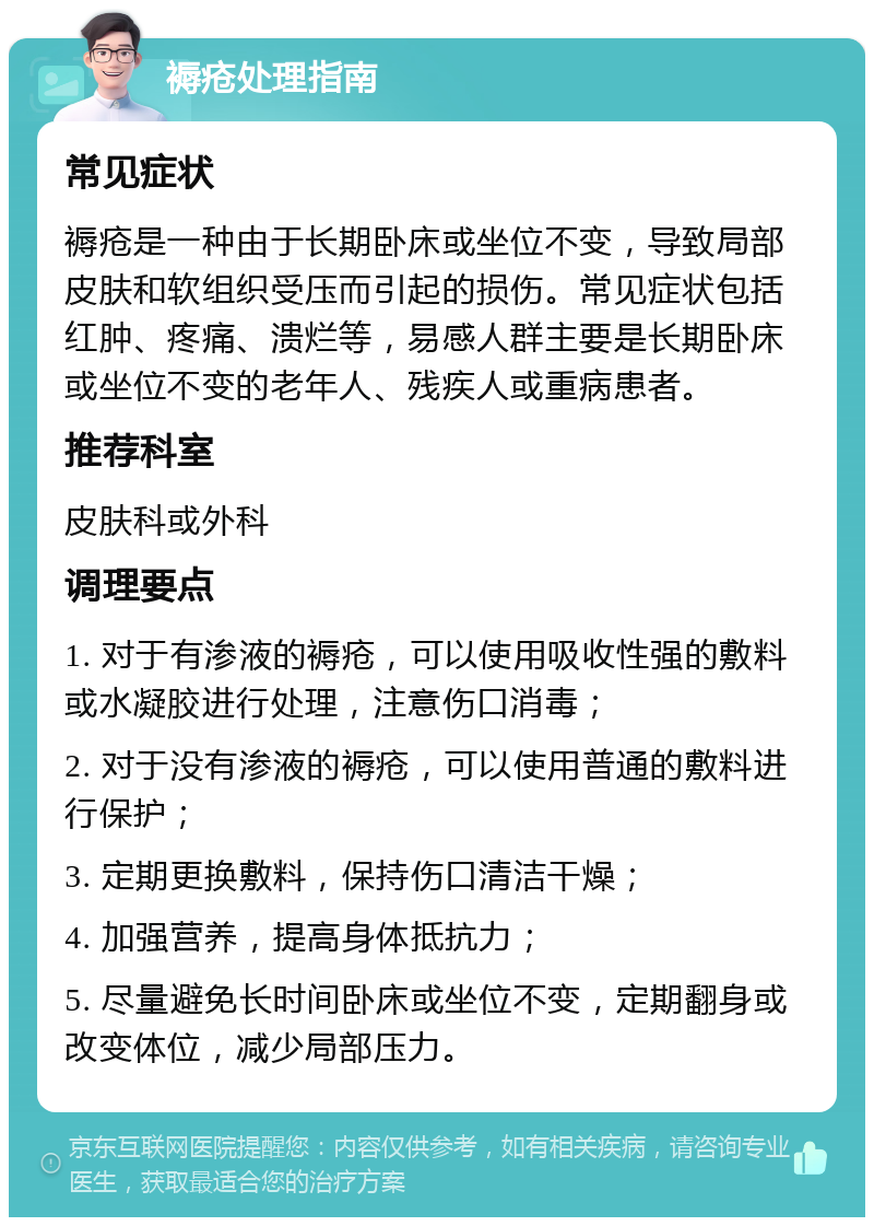 褥疮处理指南 常见症状 褥疮是一种由于长期卧床或坐位不变，导致局部皮肤和软组织受压而引起的损伤。常见症状包括红肿、疼痛、溃烂等，易感人群主要是长期卧床或坐位不变的老年人、残疾人或重病患者。 推荐科室 皮肤科或外科 调理要点 1. 对于有渗液的褥疮，可以使用吸收性强的敷料或水凝胶进行处理，注意伤口消毒； 2. 对于没有渗液的褥疮，可以使用普通的敷料进行保护； 3. 定期更换敷料，保持伤口清洁干燥； 4. 加强营养，提高身体抵抗力； 5. 尽量避免长时间卧床或坐位不变，定期翻身或改变体位，减少局部压力。