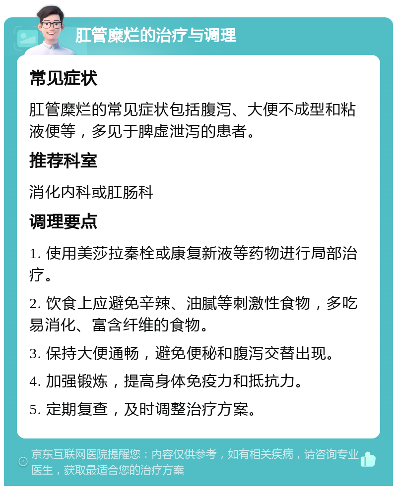 肛管糜烂的治疗与调理 常见症状 肛管糜烂的常见症状包括腹泻、大便不成型和粘液便等，多见于脾虚泄泻的患者。 推荐科室 消化内科或肛肠科 调理要点 1. 使用美莎拉秦栓或康复新液等药物进行局部治疗。 2. 饮食上应避免辛辣、油腻等刺激性食物，多吃易消化、富含纤维的食物。 3. 保持大便通畅，避免便秘和腹泻交替出现。 4. 加强锻炼，提高身体免疫力和抵抗力。 5. 定期复查，及时调整治疗方案。