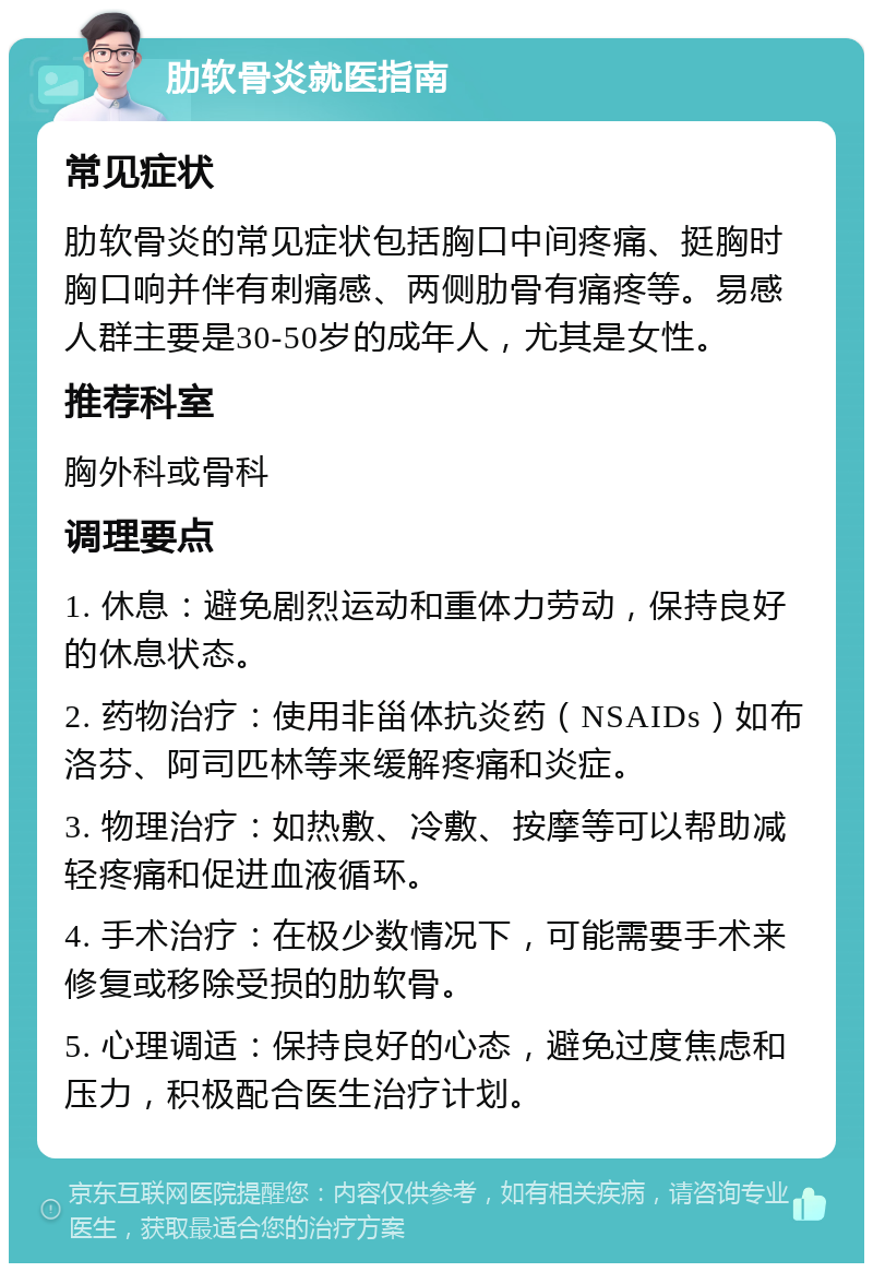 肋软骨炎就医指南 常见症状 肋软骨炎的常见症状包括胸口中间疼痛、挺胸时胸口响并伴有刺痛感、两侧肋骨有痛疼等。易感人群主要是30-50岁的成年人，尤其是女性。 推荐科室 胸外科或骨科 调理要点 1. 休息：避免剧烈运动和重体力劳动，保持良好的休息状态。 2. 药物治疗：使用非甾体抗炎药（NSAIDs）如布洛芬、阿司匹林等来缓解疼痛和炎症。 3. 物理治疗：如热敷、冷敷、按摩等可以帮助减轻疼痛和促进血液循环。 4. 手术治疗：在极少数情况下，可能需要手术来修复或移除受损的肋软骨。 5. 心理调适：保持良好的心态，避免过度焦虑和压力，积极配合医生治疗计划。