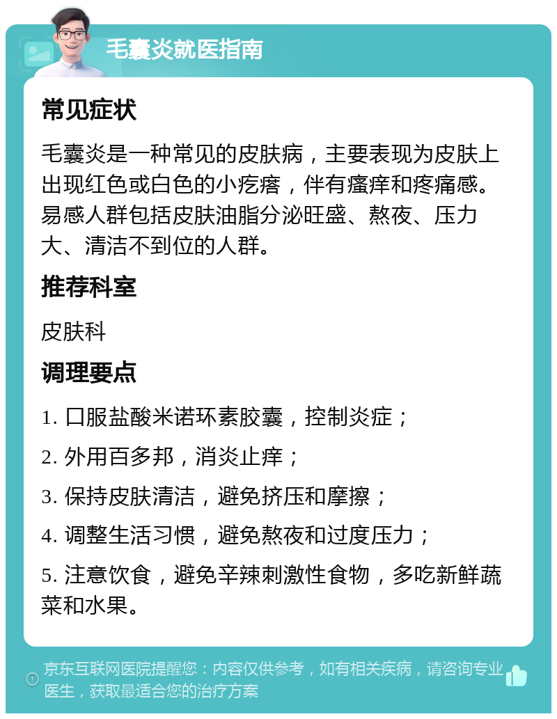 毛囊炎就医指南 常见症状 毛囊炎是一种常见的皮肤病，主要表现为皮肤上出现红色或白色的小疙瘩，伴有瘙痒和疼痛感。易感人群包括皮肤油脂分泌旺盛、熬夜、压力大、清洁不到位的人群。 推荐科室 皮肤科 调理要点 1. 口服盐酸米诺环素胶囊，控制炎症； 2. 外用百多邦，消炎止痒； 3. 保持皮肤清洁，避免挤压和摩擦； 4. 调整生活习惯，避免熬夜和过度压力； 5. 注意饮食，避免辛辣刺激性食物，多吃新鲜蔬菜和水果。