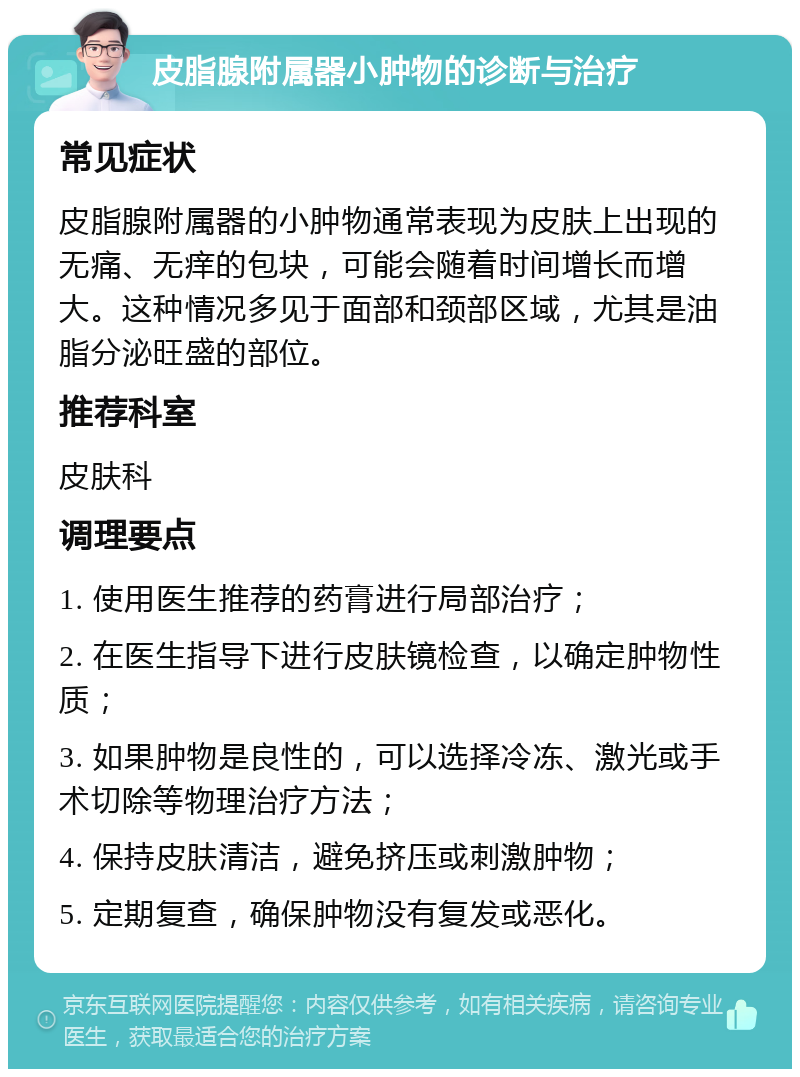 皮脂腺附属器小肿物的诊断与治疗 常见症状 皮脂腺附属器的小肿物通常表现为皮肤上出现的无痛、无痒的包块，可能会随着时间增长而增大。这种情况多见于面部和颈部区域，尤其是油脂分泌旺盛的部位。 推荐科室 皮肤科 调理要点 1. 使用医生推荐的药膏进行局部治疗； 2. 在医生指导下进行皮肤镜检查，以确定肿物性质； 3. 如果肿物是良性的，可以选择冷冻、激光或手术切除等物理治疗方法； 4. 保持皮肤清洁，避免挤压或刺激肿物； 5. 定期复查，确保肿物没有复发或恶化。