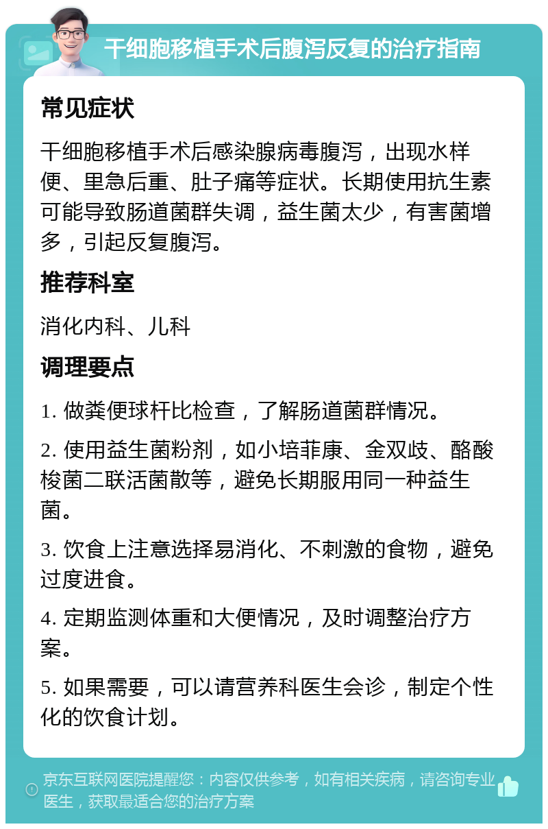 干细胞移植手术后腹泻反复的治疗指南 常见症状 干细胞移植手术后感染腺病毒腹泻，出现水样便、里急后重、肚子痛等症状。长期使用抗生素可能导致肠道菌群失调，益生菌太少，有害菌增多，引起反复腹泻。 推荐科室 消化内科、儿科 调理要点 1. 做粪便球杆比检查，了解肠道菌群情况。 2. 使用益生菌粉剂，如小培菲康、金双歧、酪酸梭菌二联活菌散等，避免长期服用同一种益生菌。 3. 饮食上注意选择易消化、不刺激的食物，避免过度进食。 4. 定期监测体重和大便情况，及时调整治疗方案。 5. 如果需要，可以请营养科医生会诊，制定个性化的饮食计划。