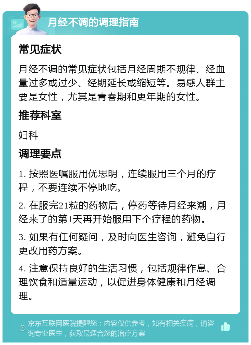 月经不调的调理指南 常见症状 月经不调的常见症状包括月经周期不规律、经血量过多或过少、经期延长或缩短等。易感人群主要是女性，尤其是青春期和更年期的女性。 推荐科室 妇科 调理要点 1. 按照医嘱服用优思明，连续服用三个月的疗程，不要连续不停地吃。 2. 在服完21粒的药物后，停药等待月经来潮，月经来了的第1天再开始服用下个疗程的药物。 3. 如果有任何疑问，及时向医生咨询，避免自行更改用药方案。 4. 注意保持良好的生活习惯，包括规律作息、合理饮食和适量运动，以促进身体健康和月经调理。