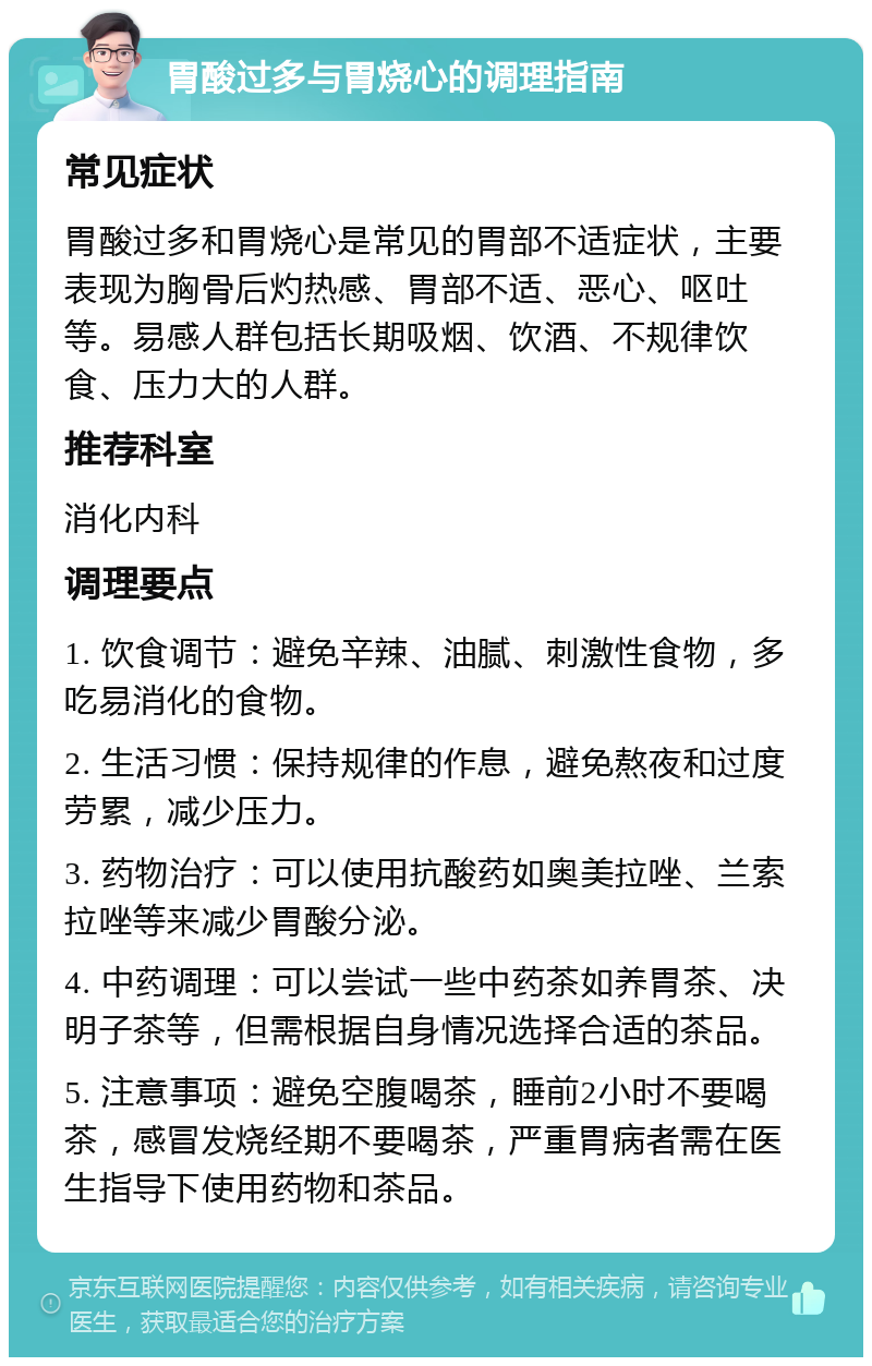 胃酸过多与胃烧心的调理指南 常见症状 胃酸过多和胃烧心是常见的胃部不适症状，主要表现为胸骨后灼热感、胃部不适、恶心、呕吐等。易感人群包括长期吸烟、饮酒、不规律饮食、压力大的人群。 推荐科室 消化内科 调理要点 1. 饮食调节：避免辛辣、油腻、刺激性食物，多吃易消化的食物。 2. 生活习惯：保持规律的作息，避免熬夜和过度劳累，减少压力。 3. 药物治疗：可以使用抗酸药如奥美拉唑、兰索拉唑等来减少胃酸分泌。 4. 中药调理：可以尝试一些中药茶如养胃茶、决明子茶等，但需根据自身情况选择合适的茶品。 5. 注意事项：避免空腹喝茶，睡前2小时不要喝茶，感冒发烧经期不要喝茶，严重胃病者需在医生指导下使用药物和茶品。