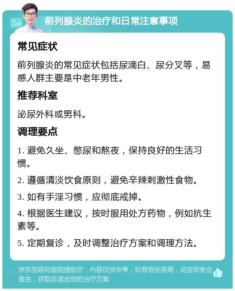 前列腺炎的治疗和日常注意事项 常见症状 前列腺炎的常见症状包括尿滴白、尿分叉等，易感人群主要是中老年男性。 推荐科室 泌尿外科或男科。 调理要点 1. 避免久坐、憋尿和熬夜，保持良好的生活习惯。 2. 遵循清淡饮食原则，避免辛辣刺激性食物。 3. 如有手淫习惯，应彻底戒掉。 4. 根据医生建议，按时服用处方药物，例如抗生素等。 5. 定期复诊，及时调整治疗方案和调理方法。