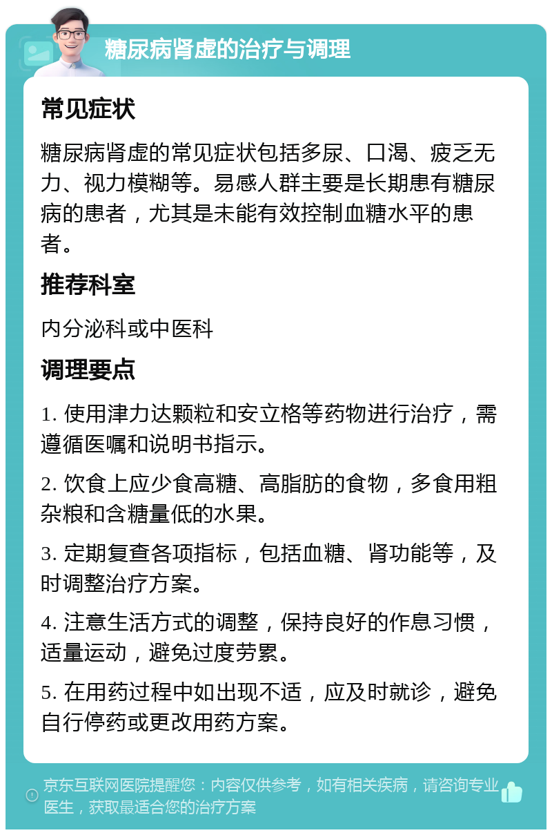 糖尿病肾虚的治疗与调理 常见症状 糖尿病肾虚的常见症状包括多尿、口渴、疲乏无力、视力模糊等。易感人群主要是长期患有糖尿病的患者，尤其是未能有效控制血糖水平的患者。 推荐科室 内分泌科或中医科 调理要点 1. 使用津力达颗粒和安立格等药物进行治疗，需遵循医嘱和说明书指示。 2. 饮食上应少食高糖、高脂肪的食物，多食用粗杂粮和含糖量低的水果。 3. 定期复查各项指标，包括血糖、肾功能等，及时调整治疗方案。 4. 注意生活方式的调整，保持良好的作息习惯，适量运动，避免过度劳累。 5. 在用药过程中如出现不适，应及时就诊，避免自行停药或更改用药方案。