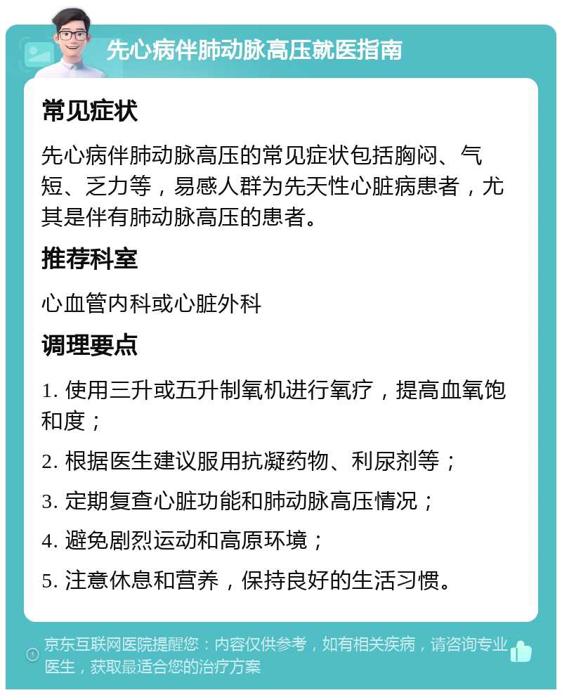 先心病伴肺动脉高压就医指南 常见症状 先心病伴肺动脉高压的常见症状包括胸闷、气短、乏力等，易感人群为先天性心脏病患者，尤其是伴有肺动脉高压的患者。 推荐科室 心血管内科或心脏外科 调理要点 1. 使用三升或五升制氧机进行氧疗，提高血氧饱和度； 2. 根据医生建议服用抗凝药物、利尿剂等； 3. 定期复查心脏功能和肺动脉高压情况； 4. 避免剧烈运动和高原环境； 5. 注意休息和营养，保持良好的生活习惯。