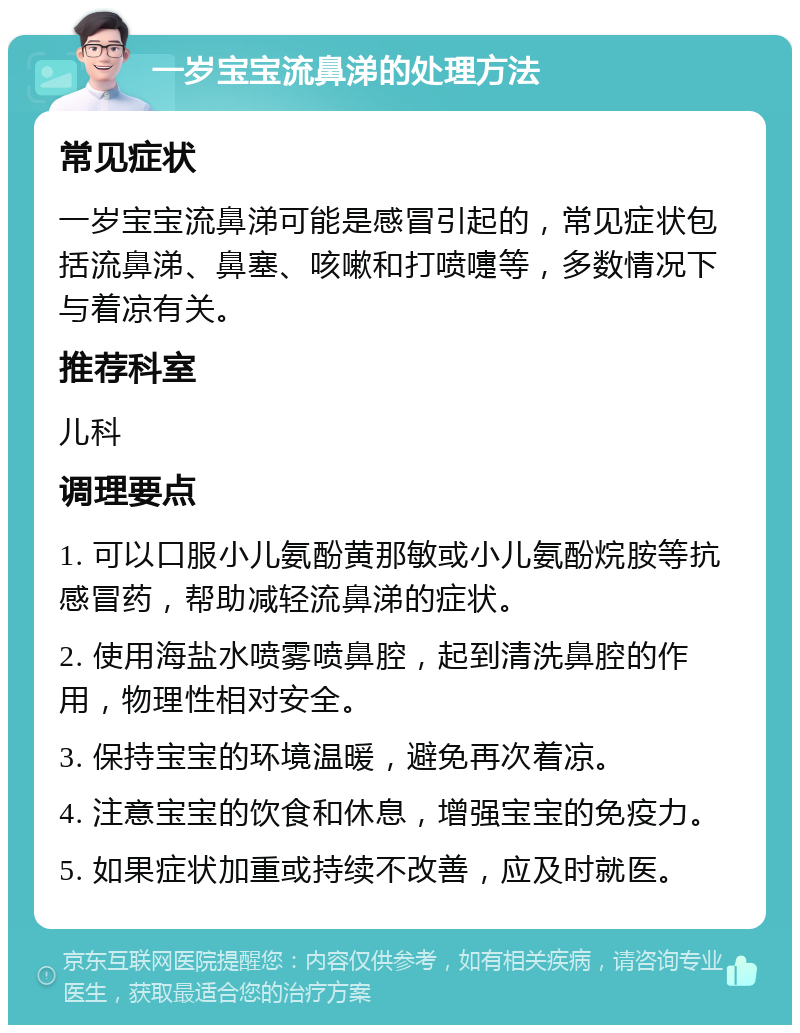 一岁宝宝流鼻涕的处理方法 常见症状 一岁宝宝流鼻涕可能是感冒引起的，常见症状包括流鼻涕、鼻塞、咳嗽和打喷嚏等，多数情况下与着凉有关。 推荐科室 儿科 调理要点 1. 可以口服小儿氨酚黄那敏或小儿氨酚烷胺等抗感冒药，帮助减轻流鼻涕的症状。 2. 使用海盐水喷雾喷鼻腔，起到清洗鼻腔的作用，物理性相对安全。 3. 保持宝宝的环境温暖，避免再次着凉。 4. 注意宝宝的饮食和休息，增强宝宝的免疫力。 5. 如果症状加重或持续不改善，应及时就医。