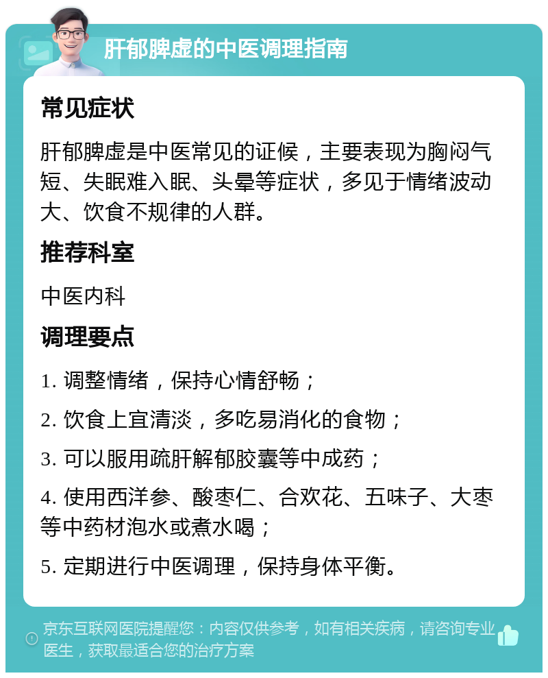 肝郁脾虚的中医调理指南 常见症状 肝郁脾虚是中医常见的证候，主要表现为胸闷气短、失眠难入眠、头晕等症状，多见于情绪波动大、饮食不规律的人群。 推荐科室 中医内科 调理要点 1. 调整情绪，保持心情舒畅； 2. 饮食上宜清淡，多吃易消化的食物； 3. 可以服用疏肝解郁胶囊等中成药； 4. 使用西洋参、酸枣仁、合欢花、五味子、大枣等中药材泡水或煮水喝； 5. 定期进行中医调理，保持身体平衡。