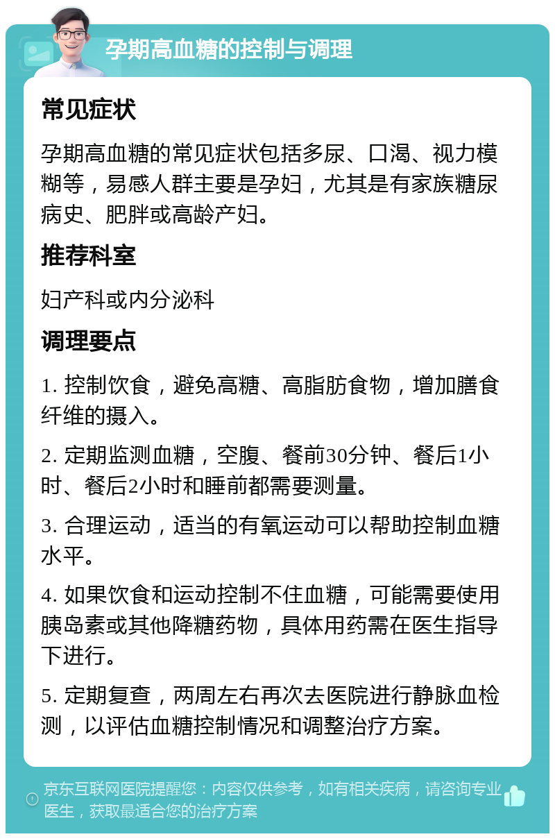 孕期高血糖的控制与调理 常见症状 孕期高血糖的常见症状包括多尿、口渴、视力模糊等，易感人群主要是孕妇，尤其是有家族糖尿病史、肥胖或高龄产妇。 推荐科室 妇产科或内分泌科 调理要点 1. 控制饮食，避免高糖、高脂肪食物，增加膳食纤维的摄入。 2. 定期监测血糖，空腹、餐前30分钟、餐后1小时、餐后2小时和睡前都需要测量。 3. 合理运动，适当的有氧运动可以帮助控制血糖水平。 4. 如果饮食和运动控制不住血糖，可能需要使用胰岛素或其他降糖药物，具体用药需在医生指导下进行。 5. 定期复查，两周左右再次去医院进行静脉血检测，以评估血糖控制情况和调整治疗方案。