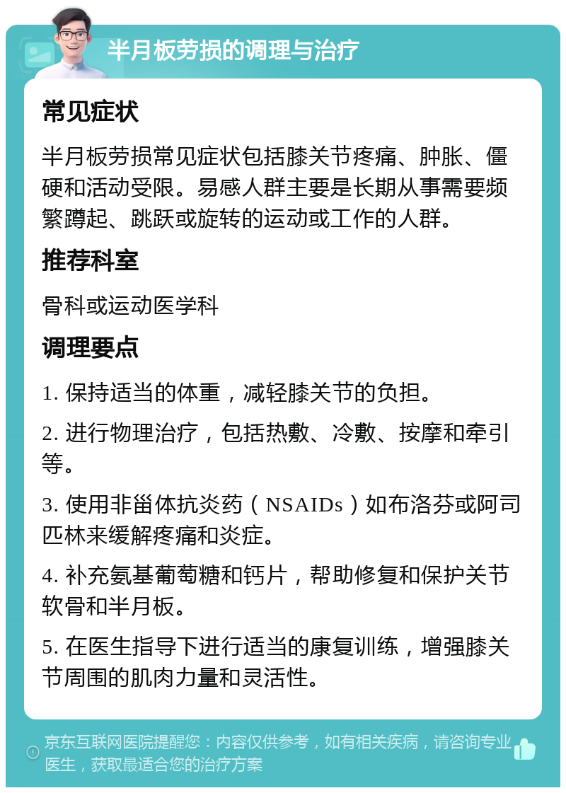 半月板劳损的调理与治疗 常见症状 半月板劳损常见症状包括膝关节疼痛、肿胀、僵硬和活动受限。易感人群主要是长期从事需要频繁蹲起、跳跃或旋转的运动或工作的人群。 推荐科室 骨科或运动医学科 调理要点 1. 保持适当的体重，减轻膝关节的负担。 2. 进行物理治疗，包括热敷、冷敷、按摩和牵引等。 3. 使用非甾体抗炎药（NSAIDs）如布洛芬或阿司匹林来缓解疼痛和炎症。 4. 补充氨基葡萄糖和钙片，帮助修复和保护关节软骨和半月板。 5. 在医生指导下进行适当的康复训练，增强膝关节周围的肌肉力量和灵活性。