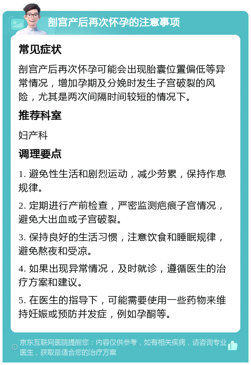 剖宫产后再次怀孕的注意事项 常见症状 剖宫产后再次怀孕可能会出现胎囊位置偏低等异常情况，增加孕期及分娩时发生子宫破裂的风险，尤其是两次间隔时间较短的情况下。 推荐科室 妇产科 调理要点 1. 避免性生活和剧烈运动，减少劳累，保持作息规律。 2. 定期进行产前检查，严密监测疤痕子宫情况，避免大出血或子宫破裂。 3. 保持良好的生活习惯，注意饮食和睡眠规律，避免熬夜和受凉。 4. 如果出现异常情况，及时就诊，遵循医生的治疗方案和建议。 5. 在医生的指导下，可能需要使用一些药物来维持妊娠或预防并发症，例如孕酮等。