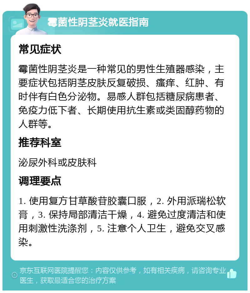 霉菌性阴茎炎就医指南 常见症状 霉菌性阴茎炎是一种常见的男性生殖器感染，主要症状包括阴茎皮肤反复破损、瘙痒、红肿、有时伴有白色分泌物。易感人群包括糖尿病患者、免疫力低下者、长期使用抗生素或类固醇药物的人群等。 推荐科室 泌尿外科或皮肤科 调理要点 1. 使用复方甘草酸苷胶囊口服，2. 外用派瑞松软膏，3. 保持局部清洁干燥，4. 避免过度清洁和使用刺激性洗涤剂，5. 注意个人卫生，避免交叉感染。