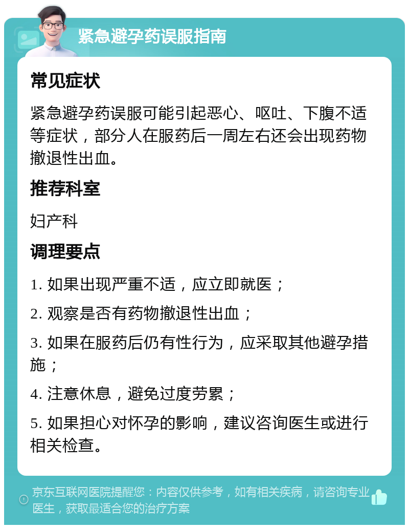 紧急避孕药误服指南 常见症状 紧急避孕药误服可能引起恶心、呕吐、下腹不适等症状，部分人在服药后一周左右还会出现药物撤退性出血。 推荐科室 妇产科 调理要点 1. 如果出现严重不适，应立即就医； 2. 观察是否有药物撤退性出血； 3. 如果在服药后仍有性行为，应采取其他避孕措施； 4. 注意休息，避免过度劳累； 5. 如果担心对怀孕的影响，建议咨询医生或进行相关检查。