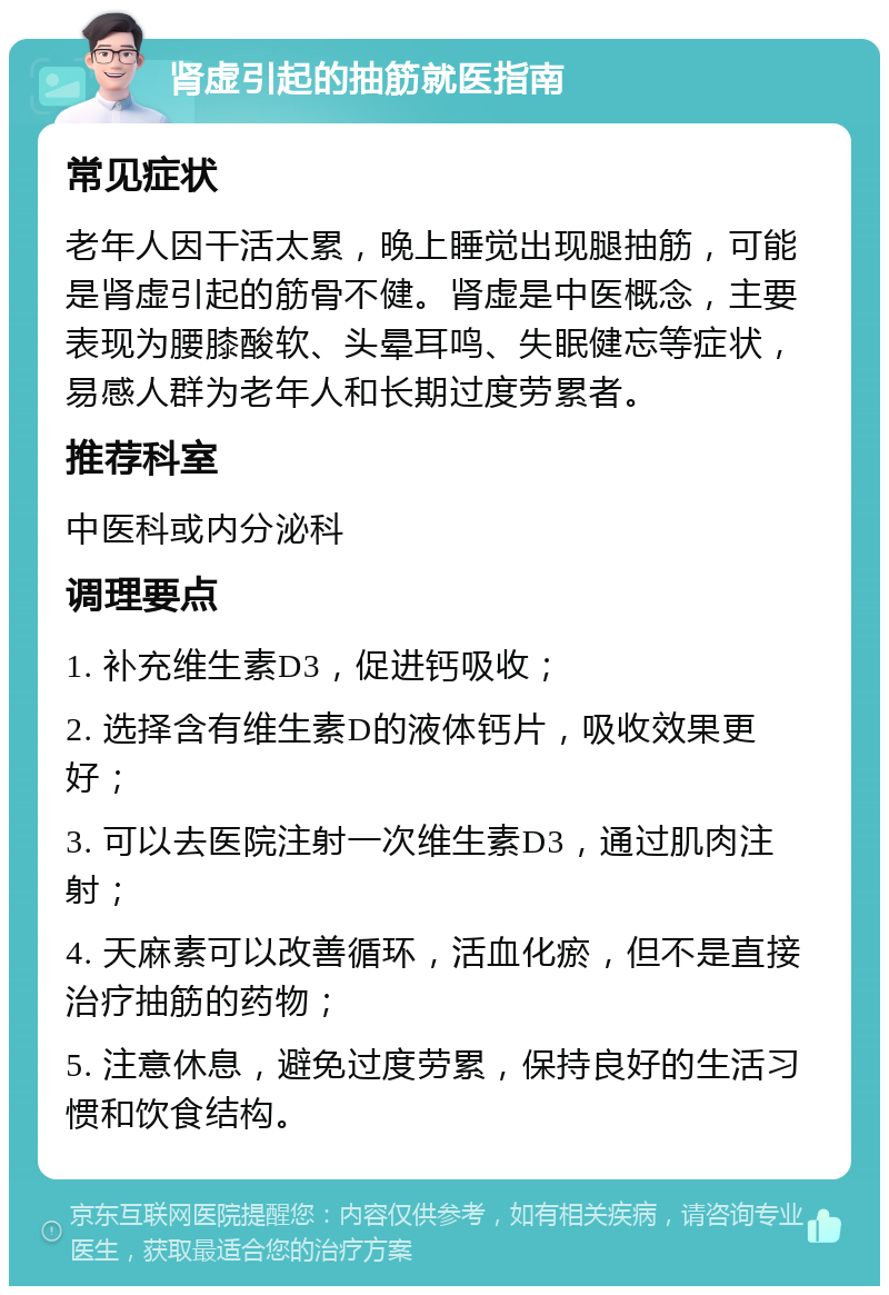 肾虚引起的抽筋就医指南 常见症状 老年人因干活太累，晚上睡觉出现腿抽筋，可能是肾虚引起的筋骨不健。肾虚是中医概念，主要表现为腰膝酸软、头晕耳鸣、失眠健忘等症状，易感人群为老年人和长期过度劳累者。 推荐科室 中医科或内分泌科 调理要点 1. 补充维生素D3，促进钙吸收； 2. 选择含有维生素D的液体钙片，吸收效果更好； 3. 可以去医院注射一次维生素D3，通过肌肉注射； 4. 天麻素可以改善循环，活血化瘀，但不是直接治疗抽筋的药物； 5. 注意休息，避免过度劳累，保持良好的生活习惯和饮食结构。