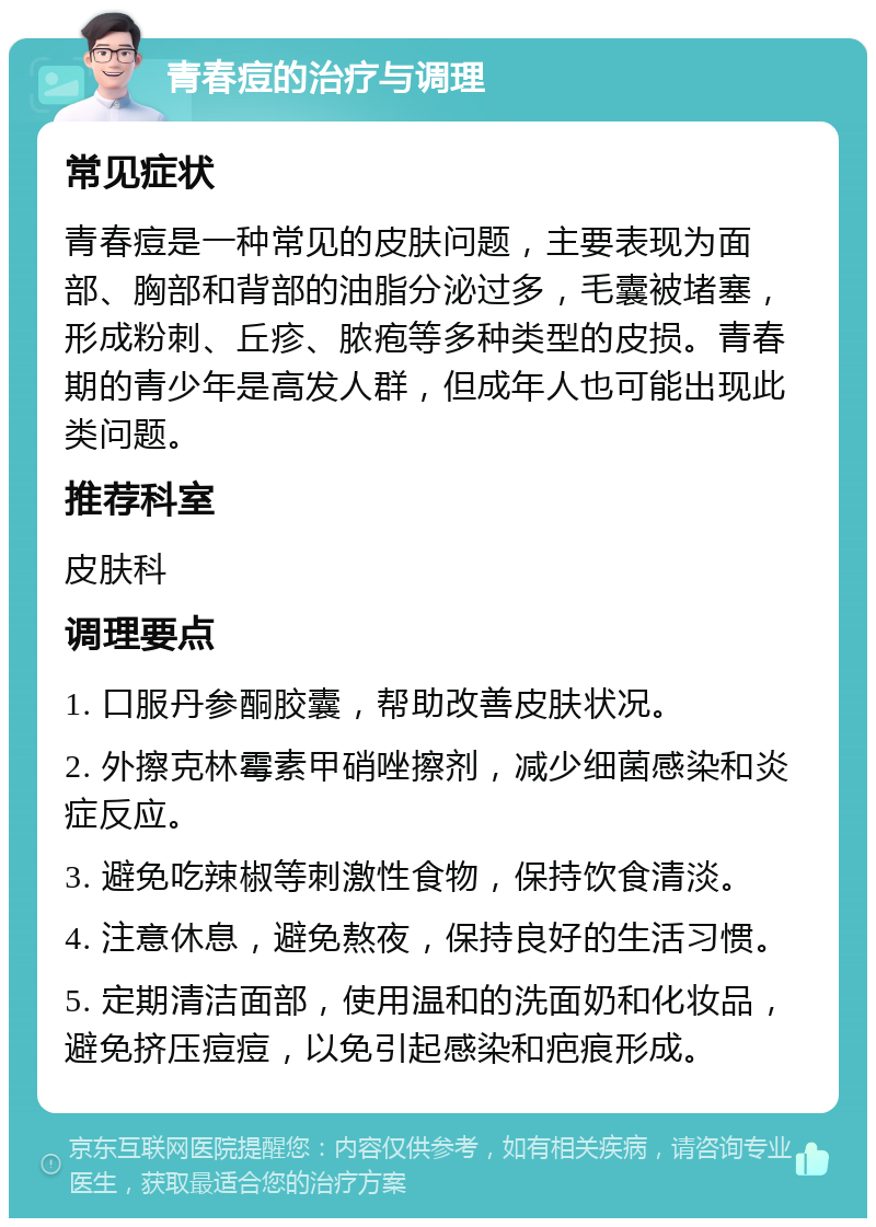 青春痘的治疗与调理 常见症状 青春痘是一种常见的皮肤问题，主要表现为面部、胸部和背部的油脂分泌过多，毛囊被堵塞，形成粉刺、丘疹、脓疱等多种类型的皮损。青春期的青少年是高发人群，但成年人也可能出现此类问题。 推荐科室 皮肤科 调理要点 1. 口服丹参酮胶囊，帮助改善皮肤状况。 2. 外擦克林霉素甲硝唑擦剂，减少细菌感染和炎症反应。 3. 避免吃辣椒等刺激性食物，保持饮食清淡。 4. 注意休息，避免熬夜，保持良好的生活习惯。 5. 定期清洁面部，使用温和的洗面奶和化妆品，避免挤压痘痘，以免引起感染和疤痕形成。