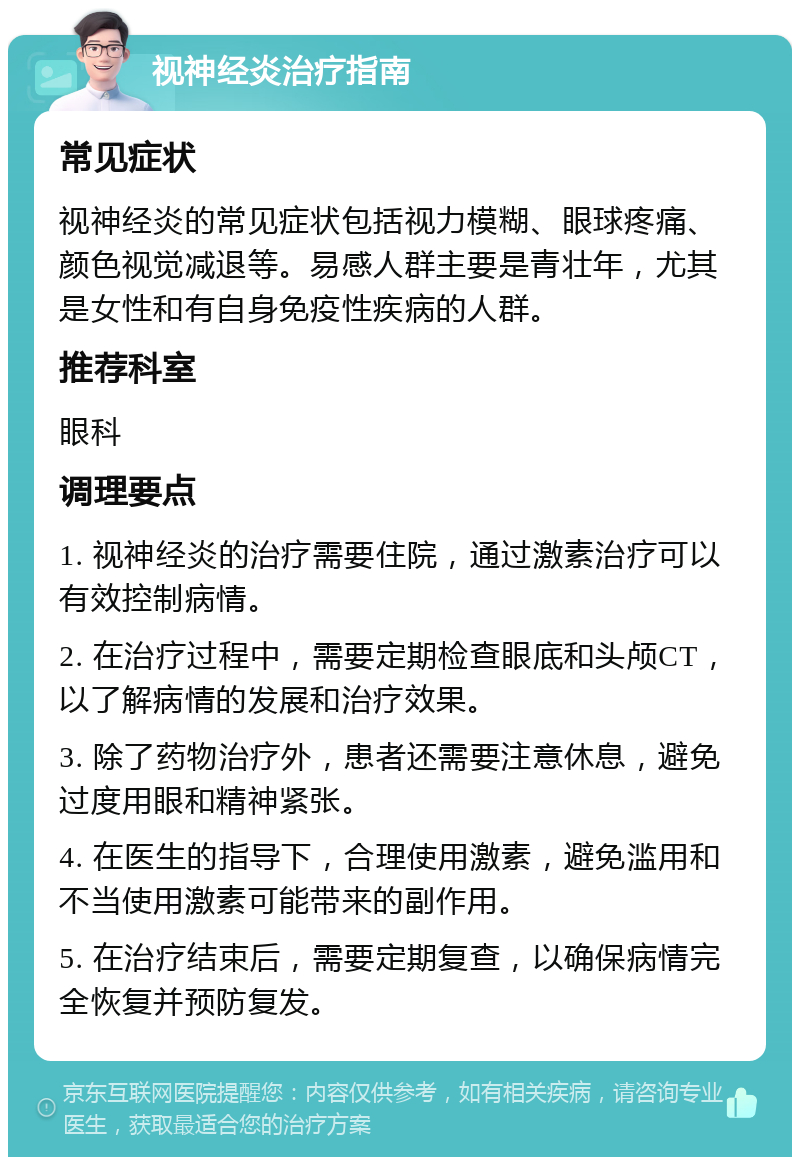 视神经炎治疗指南 常见症状 视神经炎的常见症状包括视力模糊、眼球疼痛、颜色视觉减退等。易感人群主要是青壮年，尤其是女性和有自身免疫性疾病的人群。 推荐科室 眼科 调理要点 1. 视神经炎的治疗需要住院，通过激素治疗可以有效控制病情。 2. 在治疗过程中，需要定期检查眼底和头颅CT，以了解病情的发展和治疗效果。 3. 除了药物治疗外，患者还需要注意休息，避免过度用眼和精神紧张。 4. 在医生的指导下，合理使用激素，避免滥用和不当使用激素可能带来的副作用。 5. 在治疗结束后，需要定期复查，以确保病情完全恢复并预防复发。