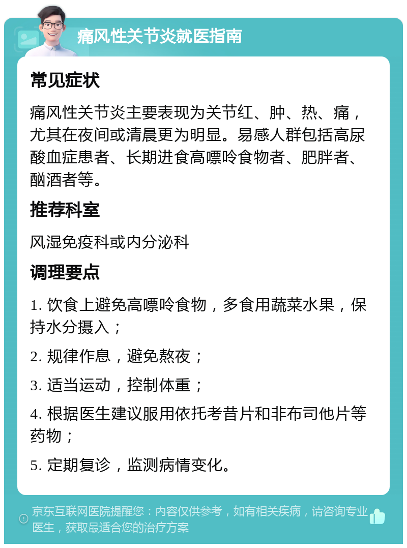 痛风性关节炎就医指南 常见症状 痛风性关节炎主要表现为关节红、肿、热、痛，尤其在夜间或清晨更为明显。易感人群包括高尿酸血症患者、长期进食高嘌呤食物者、肥胖者、酗酒者等。 推荐科室 风湿免疫科或内分泌科 调理要点 1. 饮食上避免高嘌呤食物，多食用蔬菜水果，保持水分摄入； 2. 规律作息，避免熬夜； 3. 适当运动，控制体重； 4. 根据医生建议服用依托考昔片和非布司他片等药物； 5. 定期复诊，监测病情变化。