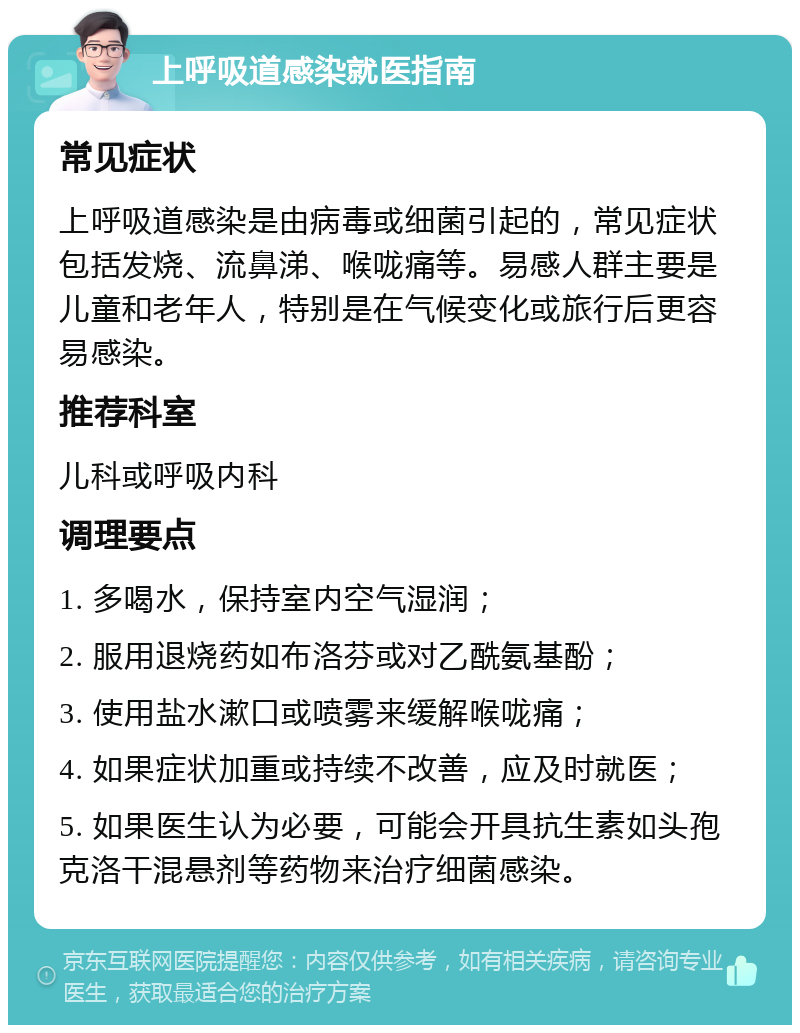 上呼吸道感染就医指南 常见症状 上呼吸道感染是由病毒或细菌引起的，常见症状包括发烧、流鼻涕、喉咙痛等。易感人群主要是儿童和老年人，特别是在气候变化或旅行后更容易感染。 推荐科室 儿科或呼吸内科 调理要点 1. 多喝水，保持室内空气湿润； 2. 服用退烧药如布洛芬或对乙酰氨基酚； 3. 使用盐水漱口或喷雾来缓解喉咙痛； 4. 如果症状加重或持续不改善，应及时就医； 5. 如果医生认为必要，可能会开具抗生素如头孢克洛干混悬剂等药物来治疗细菌感染。