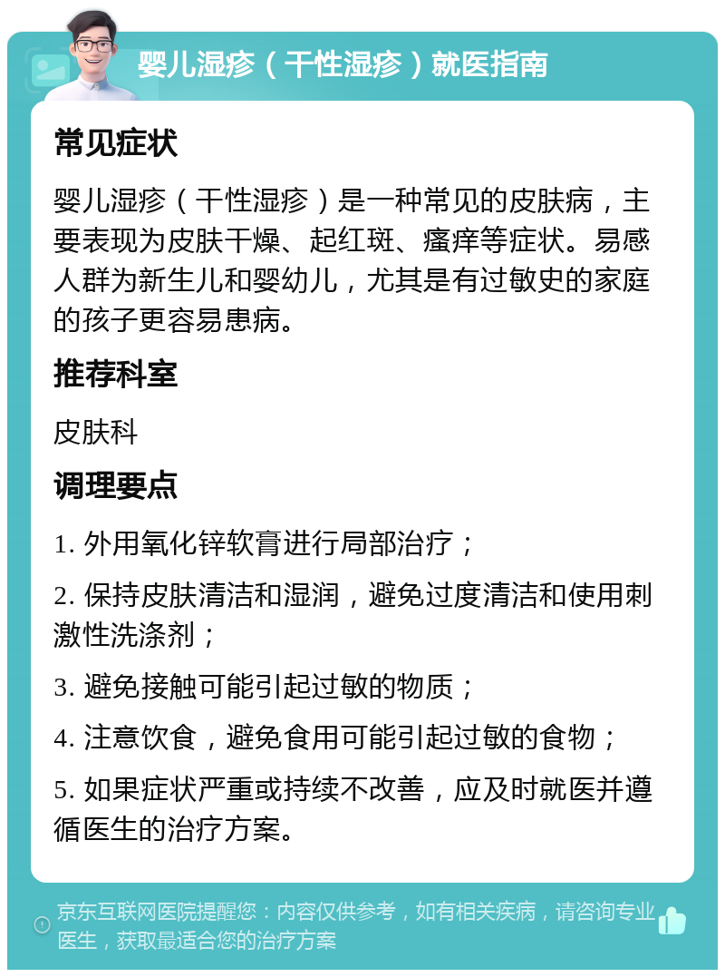 婴儿湿疹（干性湿疹）就医指南 常见症状 婴儿湿疹（干性湿疹）是一种常见的皮肤病，主要表现为皮肤干燥、起红斑、瘙痒等症状。易感人群为新生儿和婴幼儿，尤其是有过敏史的家庭的孩子更容易患病。 推荐科室 皮肤科 调理要点 1. 外用氧化锌软膏进行局部治疗； 2. 保持皮肤清洁和湿润，避免过度清洁和使用刺激性洗涤剂； 3. 避免接触可能引起过敏的物质； 4. 注意饮食，避免食用可能引起过敏的食物； 5. 如果症状严重或持续不改善，应及时就医并遵循医生的治疗方案。