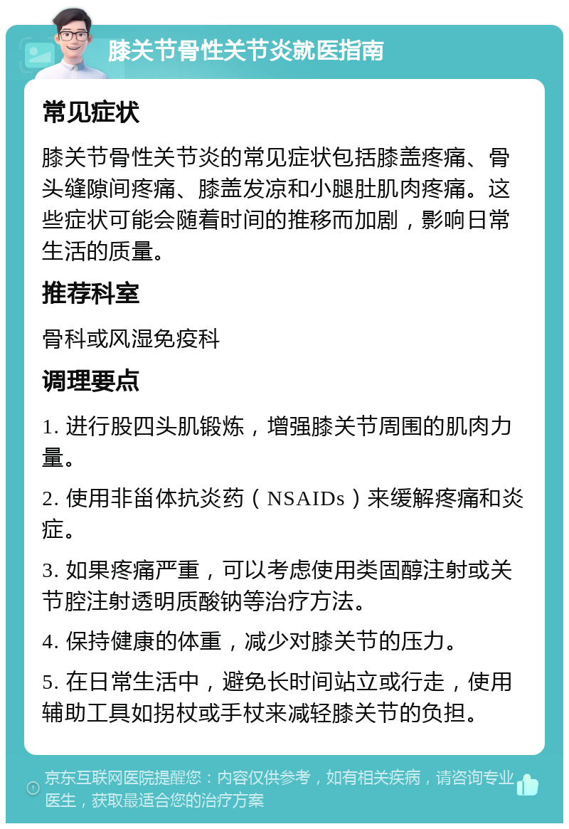 膝关节骨性关节炎就医指南 常见症状 膝关节骨性关节炎的常见症状包括膝盖疼痛、骨头缝隙间疼痛、膝盖发凉和小腿肚肌肉疼痛。这些症状可能会随着时间的推移而加剧，影响日常生活的质量。 推荐科室 骨科或风湿免疫科 调理要点 1. 进行股四头肌锻炼，增强膝关节周围的肌肉力量。 2. 使用非甾体抗炎药（NSAIDs）来缓解疼痛和炎症。 3. 如果疼痛严重，可以考虑使用类固醇注射或关节腔注射透明质酸钠等治疗方法。 4. 保持健康的体重，减少对膝关节的压力。 5. 在日常生活中，避免长时间站立或行走，使用辅助工具如拐杖或手杖来减轻膝关节的负担。