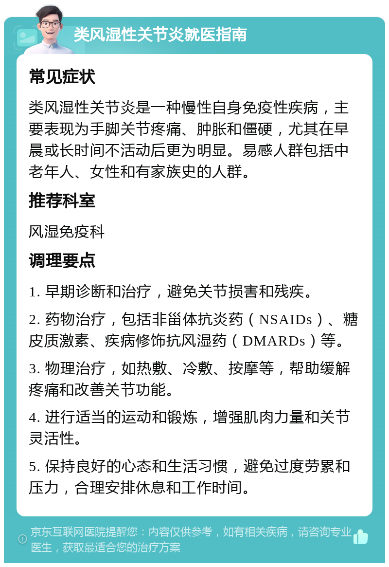 类风湿性关节炎就医指南 常见症状 类风湿性关节炎是一种慢性自身免疫性疾病，主要表现为手脚关节疼痛、肿胀和僵硬，尤其在早晨或长时间不活动后更为明显。易感人群包括中老年人、女性和有家族史的人群。 推荐科室 风湿免疫科 调理要点 1. 早期诊断和治疗，避免关节损害和残疾。 2. 药物治疗，包括非甾体抗炎药（NSAIDs）、糖皮质激素、疾病修饰抗风湿药（DMARDs）等。 3. 物理治疗，如热敷、冷敷、按摩等，帮助缓解疼痛和改善关节功能。 4. 进行适当的运动和锻炼，增强肌肉力量和关节灵活性。 5. 保持良好的心态和生活习惯，避免过度劳累和压力，合理安排休息和工作时间。