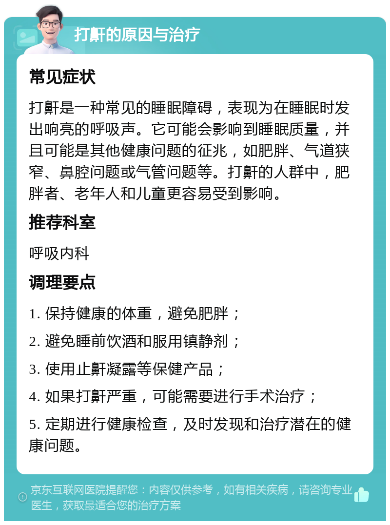 打鼾的原因与治疗 常见症状 打鼾是一种常见的睡眠障碍，表现为在睡眠时发出响亮的呼吸声。它可能会影响到睡眠质量，并且可能是其他健康问题的征兆，如肥胖、气道狭窄、鼻腔问题或气管问题等。打鼾的人群中，肥胖者、老年人和儿童更容易受到影响。 推荐科室 呼吸内科 调理要点 1. 保持健康的体重，避免肥胖； 2. 避免睡前饮酒和服用镇静剂； 3. 使用止鼾凝露等保健产品； 4. 如果打鼾严重，可能需要进行手术治疗； 5. 定期进行健康检查，及时发现和治疗潜在的健康问题。