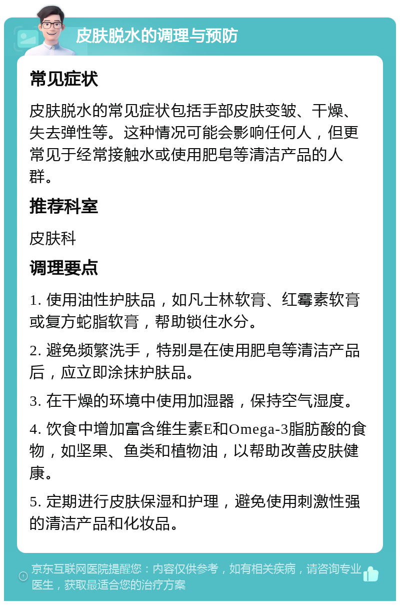 皮肤脱水的调理与预防 常见症状 皮肤脱水的常见症状包括手部皮肤变皱、干燥、失去弹性等。这种情况可能会影响任何人，但更常见于经常接触水或使用肥皂等清洁产品的人群。 推荐科室 皮肤科 调理要点 1. 使用油性护肤品，如凡士林软膏、红霉素软膏或复方蛇脂软膏，帮助锁住水分。 2. 避免频繁洗手，特别是在使用肥皂等清洁产品后，应立即涂抹护肤品。 3. 在干燥的环境中使用加湿器，保持空气湿度。 4. 饮食中增加富含维生素E和Omega-3脂肪酸的食物，如坚果、鱼类和植物油，以帮助改善皮肤健康。 5. 定期进行皮肤保湿和护理，避免使用刺激性强的清洁产品和化妆品。