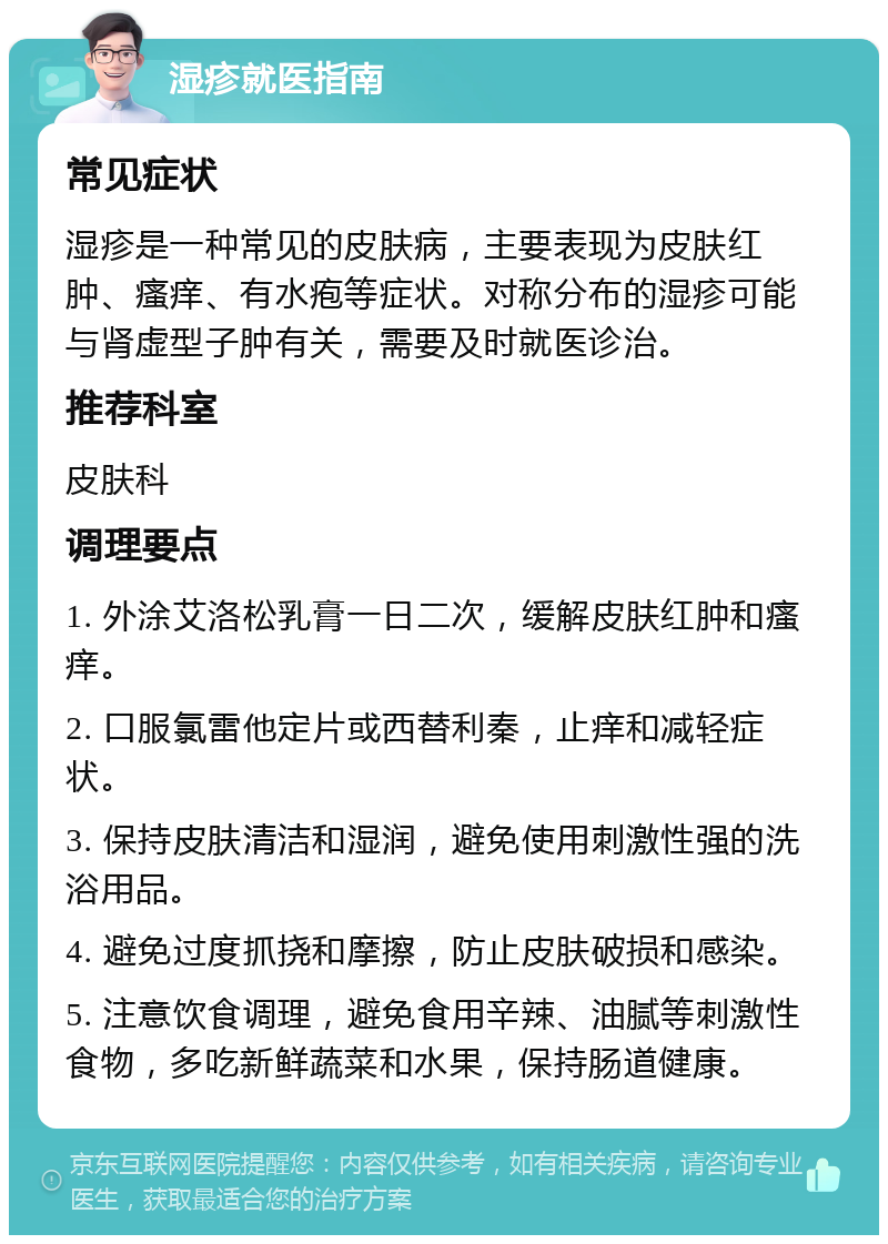 湿疹就医指南 常见症状 湿疹是一种常见的皮肤病，主要表现为皮肤红肿、瘙痒、有水疱等症状。对称分布的湿疹可能与肾虚型子肿有关，需要及时就医诊治。 推荐科室 皮肤科 调理要点 1. 外涂艾洛松乳膏一日二次，缓解皮肤红肿和瘙痒。 2. 口服氯雷他定片或西替利秦，止痒和减轻症状。 3. 保持皮肤清洁和湿润，避免使用刺激性强的洗浴用品。 4. 避免过度抓挠和摩擦，防止皮肤破损和感染。 5. 注意饮食调理，避免食用辛辣、油腻等刺激性食物，多吃新鲜蔬菜和水果，保持肠道健康。