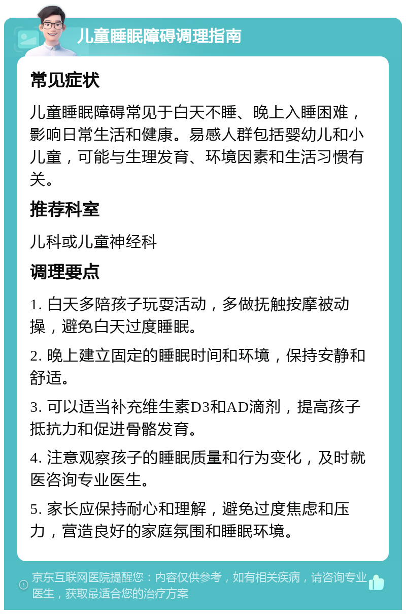 儿童睡眠障碍调理指南 常见症状 儿童睡眠障碍常见于白天不睡、晚上入睡困难，影响日常生活和健康。易感人群包括婴幼儿和小儿童，可能与生理发育、环境因素和生活习惯有关。 推荐科室 儿科或儿童神经科 调理要点 1. 白天多陪孩子玩耍活动，多做抚触按摩被动操，避免白天过度睡眠。 2. 晚上建立固定的睡眠时间和环境，保持安静和舒适。 3. 可以适当补充维生素D3和AD滴剂，提高孩子抵抗力和促进骨骼发育。 4. 注意观察孩子的睡眠质量和行为变化，及时就医咨询专业医生。 5. 家长应保持耐心和理解，避免过度焦虑和压力，营造良好的家庭氛围和睡眠环境。