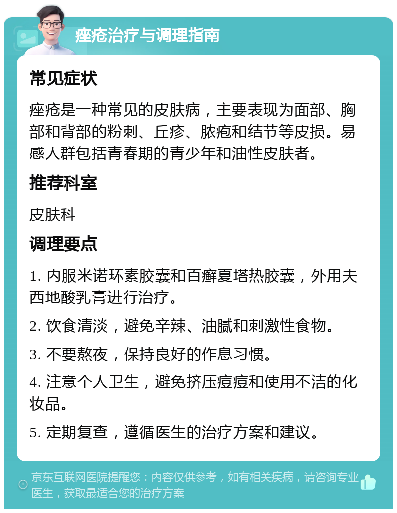 痤疮治疗与调理指南 常见症状 痤疮是一种常见的皮肤病，主要表现为面部、胸部和背部的粉刺、丘疹、脓疱和结节等皮损。易感人群包括青春期的青少年和油性皮肤者。 推荐科室 皮肤科 调理要点 1. 内服米诺环素胶囊和百癣夏塔热胶囊，外用夫西地酸乳膏进行治疗。 2. 饮食清淡，避免辛辣、油腻和刺激性食物。 3. 不要熬夜，保持良好的作息习惯。 4. 注意个人卫生，避免挤压痘痘和使用不洁的化妆品。 5. 定期复查，遵循医生的治疗方案和建议。