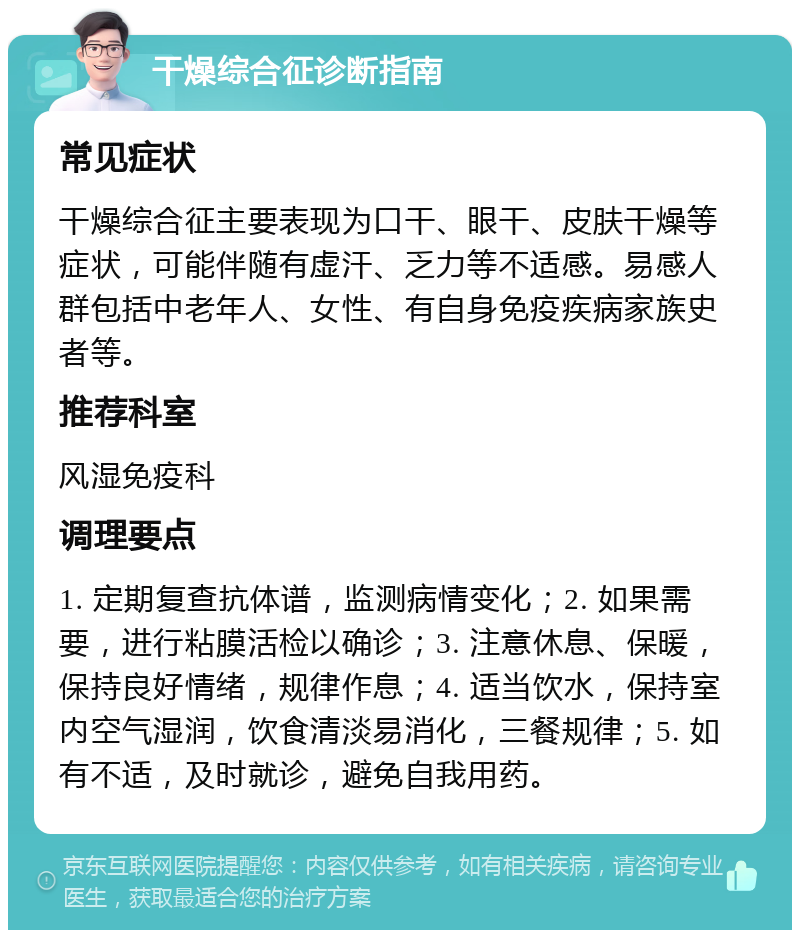 干燥综合征诊断指南 常见症状 干燥综合征主要表现为口干、眼干、皮肤干燥等症状，可能伴随有虚汗、乏力等不适感。易感人群包括中老年人、女性、有自身免疫疾病家族史者等。 推荐科室 风湿免疫科 调理要点 1. 定期复查抗体谱，监测病情变化；2. 如果需要，进行粘膜活检以确诊；3. 注意休息、保暖，保持良好情绪，规律作息；4. 适当饮水，保持室内空气湿润，饮食清淡易消化，三餐规律；5. 如有不适，及时就诊，避免自我用药。