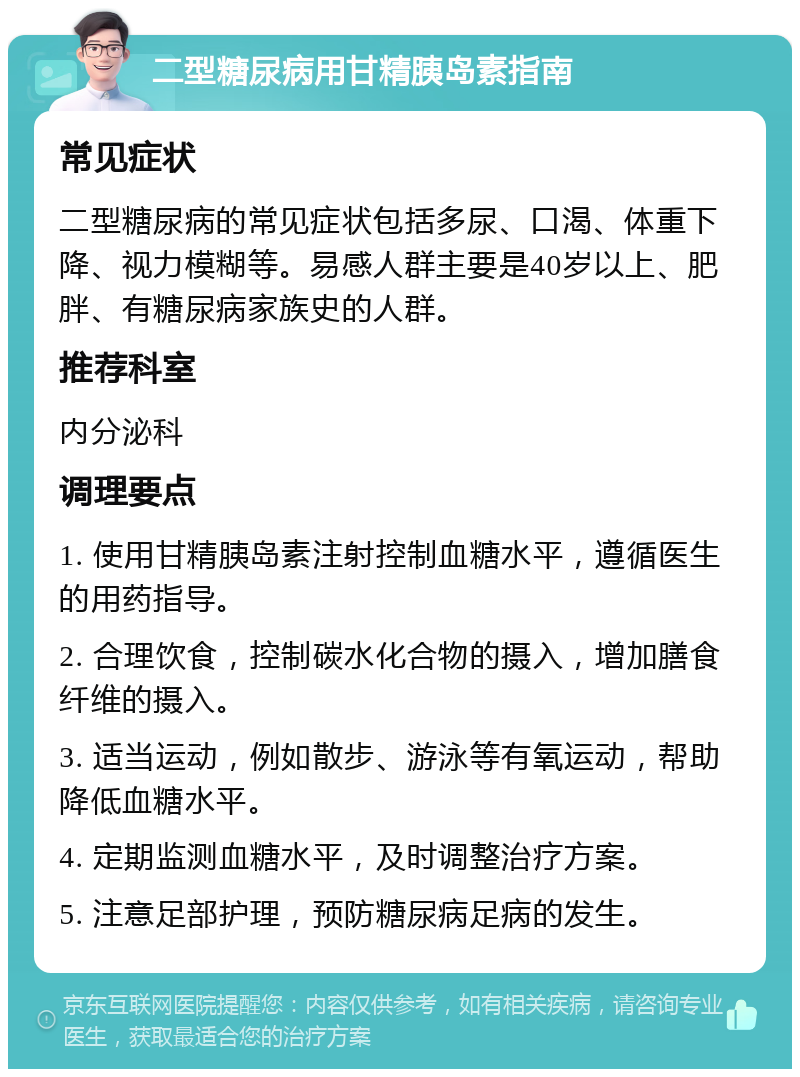 二型糖尿病用甘精胰岛素指南 常见症状 二型糖尿病的常见症状包括多尿、口渴、体重下降、视力模糊等。易感人群主要是40岁以上、肥胖、有糖尿病家族史的人群。 推荐科室 内分泌科 调理要点 1. 使用甘精胰岛素注射控制血糖水平，遵循医生的用药指导。 2. 合理饮食，控制碳水化合物的摄入，增加膳食纤维的摄入。 3. 适当运动，例如散步、游泳等有氧运动，帮助降低血糖水平。 4. 定期监测血糖水平，及时调整治疗方案。 5. 注意足部护理，预防糖尿病足病的发生。