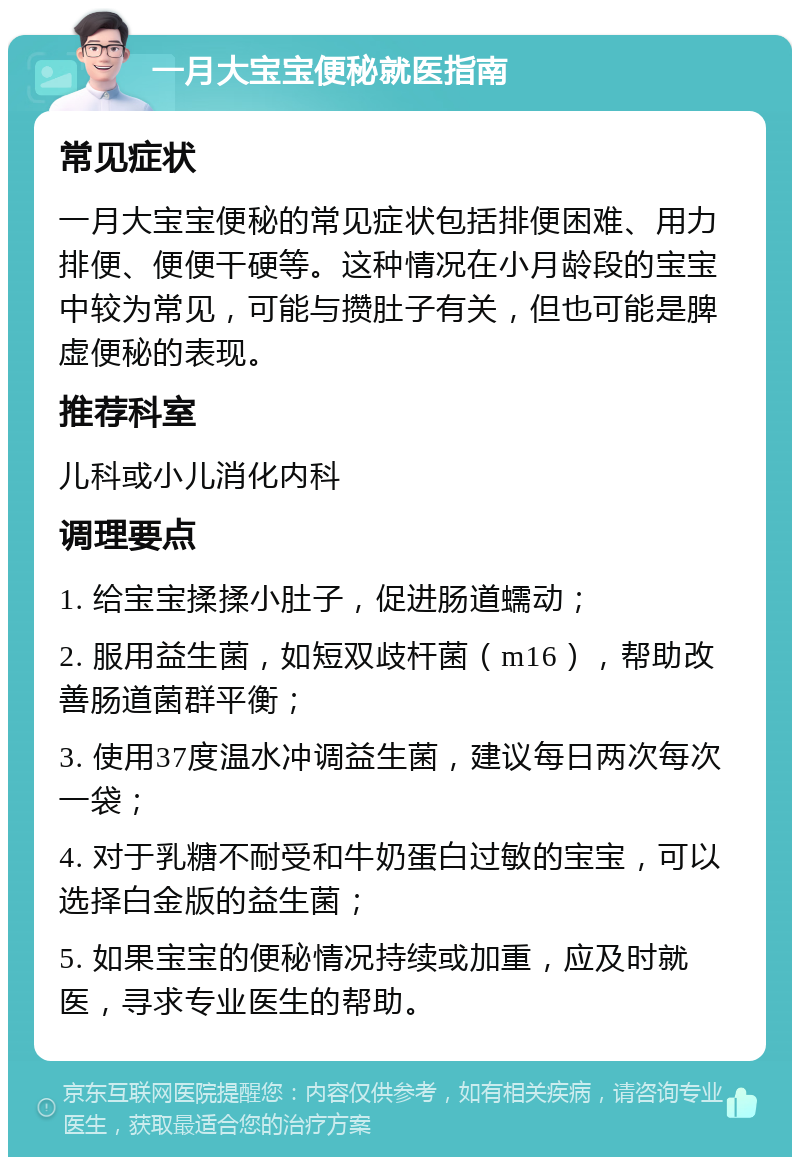 一月大宝宝便秘就医指南 常见症状 一月大宝宝便秘的常见症状包括排便困难、用力排便、便便干硬等。这种情况在小月龄段的宝宝中较为常见，可能与攒肚子有关，但也可能是脾虚便秘的表现。 推荐科室 儿科或小儿消化内科 调理要点 1. 给宝宝揉揉小肚子，促进肠道蠕动； 2. 服用益生菌，如短双歧杆菌（m16），帮助改善肠道菌群平衡； 3. 使用37度温水冲调益生菌，建议每日两次每次一袋； 4. 对于乳糖不耐受和牛奶蛋白过敏的宝宝，可以选择白金版的益生菌； 5. 如果宝宝的便秘情况持续或加重，应及时就医，寻求专业医生的帮助。