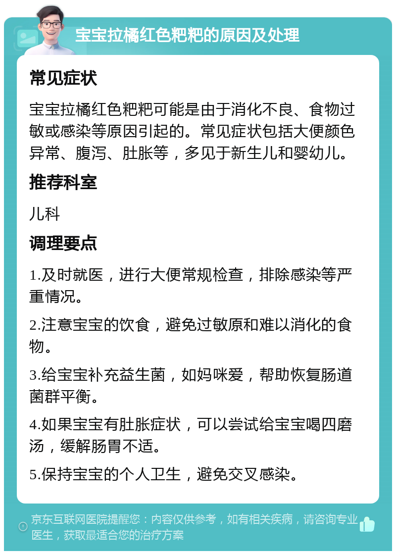 宝宝拉橘红色粑粑的原因及处理 常见症状 宝宝拉橘红色粑粑可能是由于消化不良、食物过敏或感染等原因引起的。常见症状包括大便颜色异常、腹泻、肚胀等，多见于新生儿和婴幼儿。 推荐科室 儿科 调理要点 1.及时就医，进行大便常规检查，排除感染等严重情况。 2.注意宝宝的饮食，避免过敏原和难以消化的食物。 3.给宝宝补充益生菌，如妈咪爱，帮助恢复肠道菌群平衡。 4.如果宝宝有肚胀症状，可以尝试给宝宝喝四磨汤，缓解肠胃不适。 5.保持宝宝的个人卫生，避免交叉感染。