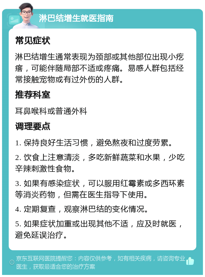 淋巴结增生就医指南 常见症状 淋巴结增生通常表现为颈部或其他部位出现小疙瘩，可能伴随局部不适或疼痛。易感人群包括经常接触宠物或有过外伤的人群。 推荐科室 耳鼻喉科或普通外科 调理要点 1. 保持良好生活习惯，避免熬夜和过度劳累。 2. 饮食上注意清淡，多吃新鲜蔬菜和水果，少吃辛辣刺激性食物。 3. 如果有感染症状，可以服用红霉素或多西环素等消炎药物，但需在医生指导下使用。 4. 定期复查，观察淋巴结的变化情况。 5. 如果症状加重或出现其他不适，应及时就医，避免延误治疗。