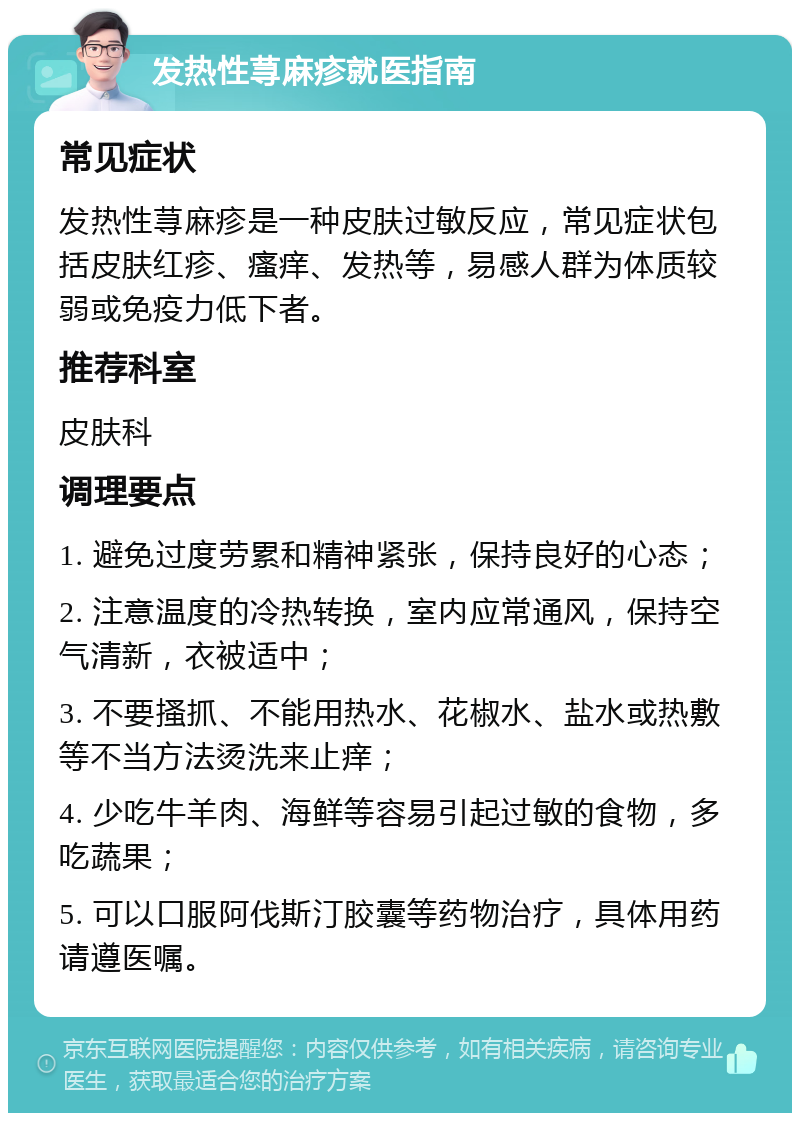 发热性荨麻疹就医指南 常见症状 发热性荨麻疹是一种皮肤过敏反应，常见症状包括皮肤红疹、瘙痒、发热等，易感人群为体质较弱或免疫力低下者。 推荐科室 皮肤科 调理要点 1. 避免过度劳累和精神紧张，保持良好的心态； 2. 注意温度的冷热转换，室内应常通风，保持空气清新，衣被适中； 3. 不要搔抓、不能用热水、花椒水、盐水或热敷等不当方法烫洗来止痒； 4. 少吃牛羊肉、海鲜等容易引起过敏的食物，多吃蔬果； 5. 可以口服阿伐斯汀胶囊等药物治疗，具体用药请遵医嘱。