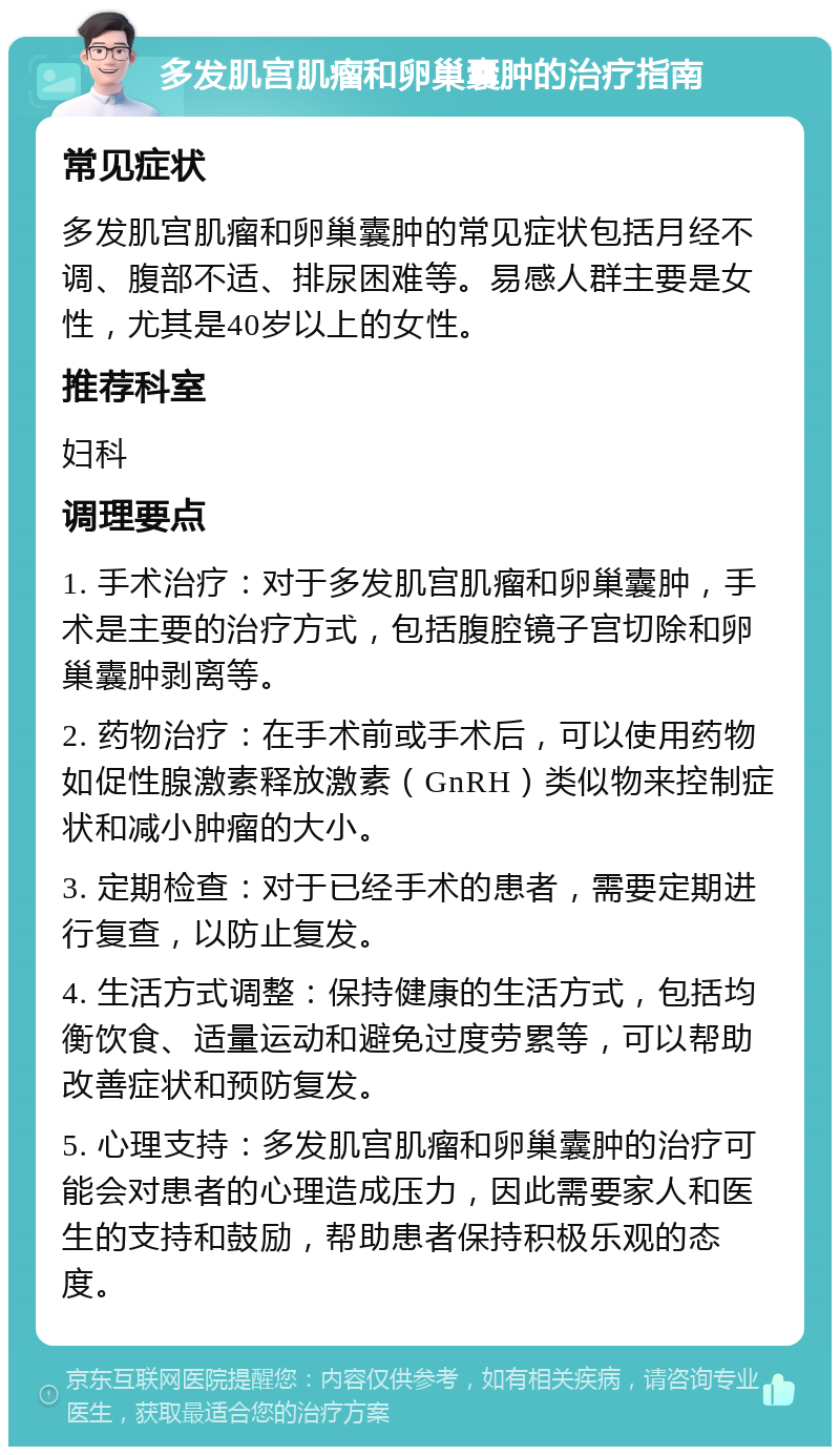 多发肌宫肌瘤和卵巢囊肿的治疗指南 常见症状 多发肌宫肌瘤和卵巢囊肿的常见症状包括月经不调、腹部不适、排尿困难等。易感人群主要是女性，尤其是40岁以上的女性。 推荐科室 妇科 调理要点 1. 手术治疗：对于多发肌宫肌瘤和卵巢囊肿，手术是主要的治疗方式，包括腹腔镜子宫切除和卵巢囊肿剥离等。 2. 药物治疗：在手术前或手术后，可以使用药物如促性腺激素释放激素（GnRH）类似物来控制症状和减小肿瘤的大小。 3. 定期检查：对于已经手术的患者，需要定期进行复查，以防止复发。 4. 生活方式调整：保持健康的生活方式，包括均衡饮食、适量运动和避免过度劳累等，可以帮助改善症状和预防复发。 5. 心理支持：多发肌宫肌瘤和卵巢囊肿的治疗可能会对患者的心理造成压力，因此需要家人和医生的支持和鼓励，帮助患者保持积极乐观的态度。