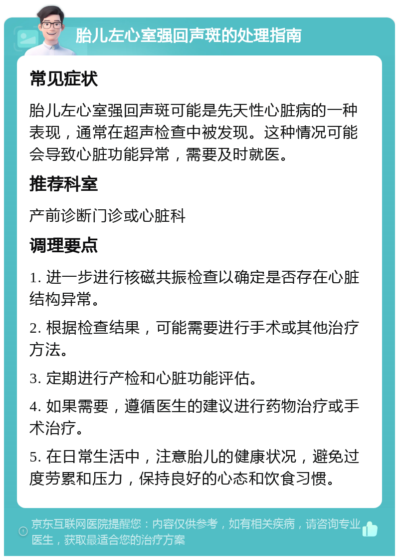 胎儿左心室强回声斑的处理指南 常见症状 胎儿左心室强回声斑可能是先天性心脏病的一种表现，通常在超声检查中被发现。这种情况可能会导致心脏功能异常，需要及时就医。 推荐科室 产前诊断门诊或心脏科 调理要点 1. 进一步进行核磁共振检查以确定是否存在心脏结构异常。 2. 根据检查结果，可能需要进行手术或其他治疗方法。 3. 定期进行产检和心脏功能评估。 4. 如果需要，遵循医生的建议进行药物治疗或手术治疗。 5. 在日常生活中，注意胎儿的健康状况，避免过度劳累和压力，保持良好的心态和饮食习惯。